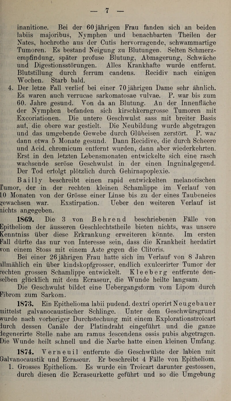 inanitione. Bei der 60 jährigen Frau fanden sich an beiden iabiis majoribus, Nymphen und benachbarten Theilen der Nates, hochrothe aus der Cutis hervorragende, schwammartige Tumoren. Es bestand Neigung zu Blutungen. Selten Schmerz¬ empfindung, später profuse Blutung, Abmagerung, Schwäche und Digestionsstörungen. Alles Krankhafte wurde entfernt. Blutstillung durch ferrum candens. Recidiv nach einigen Wochen. Starb bald. 4. Der letze Fall verlief bei einer 70jährigen Dame sehr ähnlich. Es waren auch verrucae sarkomatosae vulvae. P. war bis zum 60. Jahre gesund. Von da an Blutung. An der Innenfläche der Nymphen befanden sich kirschkerngrosse Tumoren mit Excoriat.ionen. Die untere Geschwulst sass mit breiter Basis auf, die obere war gestielt. Die Neubildung wurde abgetragen und das umgebende Gewebe durch Glüheisen zerstört. P. war dann etwa 5 Monate gesund. Dann Recidive, die durch Scheere und Acid. chromicum entfernt wurden, dann aber wiederkehrten. Erst in den letzten Lebensmonaten entwickelte sich eine rasch wachsende seröse Geschwulst in der einen Ingninalgegend. Der Tod erfolgt plötzlich durch Gehirnapoplexie. B a i 11 j beschreibt einen rapid entwickelten melanotischen rumor, der in der rechten kleinen Schamlippe im Verlauf von 10 Monaten von der Grösse einer Linse bis zu der eines Taubeneies gewachsen war. Exstirpation. Ueber den weiteren Verlauf ist nichts angegeben. 1869. Die 3 von B e h r e n d beschriebenen Fälle von Epitheliom der äusseren Geschlechtstheile bieten nichts, was unsere Kenntniss über diese Erkrankung erweiteren könnte. Im ersten Eall dürfte das nur von Interesse sein, dass die Krankheit herdatirt von einem Stoss mit einem Aste gegen die Clitoris. Bei einer 26 jährigen Frau hatte sich im Verlauf von 8 Jahren filmählich ein über kindskopfgrosser, endlich exulcerirter Tumor der rechten grossen Schamlippe entwickelt. K1 e e b e r g entfernte den¬ selben glücklich mit dem Ecraseur, die Wunde heilte langsam. Die Geschwulst bildet eine Uebergangsform vom Lipom durch Fibrom zum Sarkom. 1873. Ein Epithelioma labii pudend. dextri operirt,Neugebauer mittelst galvanocaustischer Schlinge. Unter dem Geschwürsgrund wurde nach vorheriger Durchstechung mit einem Explorationstroicart iurch dessen Canäle der Platindraht eingeführt und die ganze legenerirte Stelle nahe am ramus descendens ossis pubis abgetragen. Die Wunde heilt schnell und die Narbe hatte einen kleinen Umfang. 1874. V e r n e u i 1 entfernte die Geschwülste der labien mit Galvanocaustik und Ecraseur. Er beschreibt 4 Fälle von Epitheliom. 1. Grosses Epitheliom. Es wurde ein Troicart darunter gestossen, durch diesen die Ecraseurkette geführt und so die Umgebung