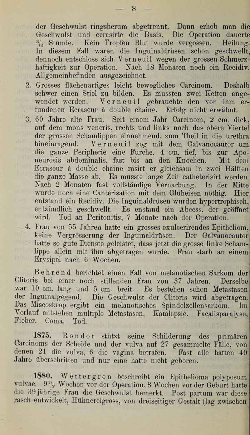 der Geschwulst ringsherum abgetrennt. Dann erhob man die Geschwulst und ecrasirte die Basis. Die Operation dauerte 3/4 Stunde. Kein Tropfen Blut wurde vergossen. Heilung. In diesem Fall waren die Inguinaldrüsen schon geschwellt, dennoch entschloss sich Yerneuil wegen der grossen Schmerz¬ haftigkeit zur Operation. Nach 18 Monaten noch ein Recidiv. Allgemeinbefinden ausgezeichnet. 2. Grosses flächen artiges leicht bewegliches Carcinom. Deshalb schwer einen Stiel zu bilden. Es mussten zwei Ketten ange¬ wendet werden. Yerneuil gebrauchte den von ihm er¬ fundenen Ecraseur ä double chaine. Erfolg nicht erwähnt. 3. 60 Jahre alte Frau. Seit einem Jahr Carcinom, 2 cm. dick, auf dem mons veneris, rechts und links noch das obere Yiertel der grossen Schamlippen einnehmend, zum Theil in die urethra hineinragend. Yerneuil zog mit dem Galvanocautor um die ganze Peripherie eine Furche, 4 cm. tief, bis zur Apo- neurosis abdominalis, fast bis an den Knochen. Mit dem Ecraseur ä double chaine rasirt er gleichsam in zwei Hälften die ganze Masse ab. Es musste lange Zeit catheterisirt werden. Nach 2 Monaten fast vollständige Yernarbung. In der Mitte wurde noch eine Canterisation mit dem Glüheisen nöthig. Hier entstand ein Recidiv. Die Inguinaldrüsen wurden hypertrophisch, entzündlich geschwellt. Es enstand ein Abcess, der geöffnet wird. Tod an Peritonitis, 7 Monate nach der Operation. 4. Frau von 55 Jahren hatte ein grosses exulcerirendes Epitheliom, keine Yergrösserung der Inguinaldrüsen. Der Galvanocautor hatte so gute Dienste geleistet, dass jetzt die grosse linke Scham¬ lippe allein mit ihm abgetragen wurde. Frau starb an einem Erysipel nach 6 Wochen. Behren d berichtet einen Fall von melanotischen Sarkom der Clitoris bei einer noch stillenden Frau von 37 Jahren. Derselbe war 10 cm. lang und 5 cm. breit. Es bestehen schon Metastasen der Inguinalgegend. Die Geschwulst der Clitoris wird abgetragen. Das Miscoskrop ergibt ein melanotisches Spindelzellensarkom. Im Yerlauf entstehen multiple Metastasen. Katalepsie. Facalisparalyse, Fieber. Coma. Tod. 1875. Rondot stützt seine Schilderung des primären! Carcinoms der Scheide und der vulva auf 27 gesammelte Fälle, von denen 21 die vulva, 6 die vagina betrafen. Fast alle hatten 40 Jahre überschritten und nur eine hatte nicht geboren. 1880. Wettergren beschreibt ein Epithelioma polyposum vulvae. 9Wochen vor der Operation, 3 Wochen vorder Geburt hatte die 39jährige Frau die Geschwulst bemerkt. Post partum war diese rasch entwickelt, Hühnereigross, von dreiseitiger Gestalt (lag zwischen