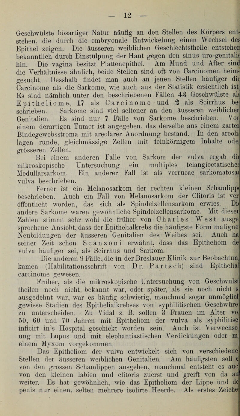 Geschwülste bösartiger Natur häutig an den Stellen des Körpers ent¬ stehen, die durch die embryonale Entwickelung einen Wechsel des Epithel zeigen. Die äusseren weiblichen Geschlechtstheile entsteher bekanntlich durch Einstülpung der Haut gegen den sinus uro-genitalis hin. Die vagina besitzt Plattenepithel. Am Mund und After sind die Verhältnisse ähnlich, beide Stellen sind oft von Carcinomen heim¬ gesucht. Desshalb findet man auch an jenen Stellen häutiger die Carcinome als die Sarkome, wie auch aus der Statistik ersichtlich ist. Es sind nämlich unter den beschriebenen Fällen 43 Geschwülste als Epitheliome, 17 als Carcinome und 2 als Scirrhus be¬ schrieben. Sarkome sind viel seltener an den äusseren weiblicher Genitalien. Es sind nur 7 Fälle von Sarkome beschrieben. Vor einem derartigen Tumor ist angegeben, das derselbe aus einem zarter Bindegewebsstroma mit areolärer Anordnung bestand. In den areoli; lagen runde, gleichmässige Zellen mit feinkörnigem Inhalte ode: grösseren Zellen. Bei einem anderen Falle von Sarkom der vulva ergab di( mikroskopische Untersuchung ein multiples telangiectatisches Medullarsarkom. Ein anderer Fall ist als verrucae sarkomatosa( vulva beschrieben. Ferner ist ein Melanosarkom der rechten kleinen Schamlippi beschrieben. Auch ein Fall von Melanosarkom der Clitoris ist ver öffentlicht worden, das sich als Spindelzellensarkom erwies. DD andere Sarkome waren gewöhnliche Spindelzellensarkome. Mit dieser Zahlen stimmt sehr wohl die früher von Charles West ausge sprochene Ansicht, dass der Epithelialkrebs die häufigste Form maligne! Neubildungen der äusseren Genitalien des Weibes sei. Auch ha seiner Zeit schon Scanzoni erwähnt, dass das Epitheliom de vulva häufiger sei, als Scirrhus und Sarkom. Die anderen 9 Fälle, die in der Breslauer Klinik zur Beobachtun kamen (Habilitationsschrift von Dr. Partsch) sind Epithelial carcinome gewesen. Früher, als die mikroskopische Untersuchung von Geschwulst theilen noch nicht bekannt war, oder später, als sie noch nicht s ausgedehnt Avar, war es häufig schwierig, manchmal sogar unmöglicl gewisse Stadien des Epithelialkrebses von syphilitischen Geschwüre zu unterscheiden. Zu Vidai z. B. sollen 3 Frauen im Alter vo 50, 60 und 70 Jahren mit Epitheliom der vulva als syphilitisc inficirt in’s Hospital geschickt worden sein. Auch ist Verwechse ung mit Lupus und mit elephantiastisehen Verdickungen oder m: einem Myxom vorgekommen. Das Epitheliom der vulva entwickelt sich von verschiedene; Stellen der äusseren weiblichen Genitalien. Am häufigsten soll e von den grossen Schamlippen ausgehen, manchmal entsteht es auc von den kleinen labien und clitoris zuerst und greift von da au weiter. Es hat gewöhnlich, wie das Epitheliom der Lippe und de penis nur einen, selten mehrere isolirte Heerde. Als erstes Zeiche