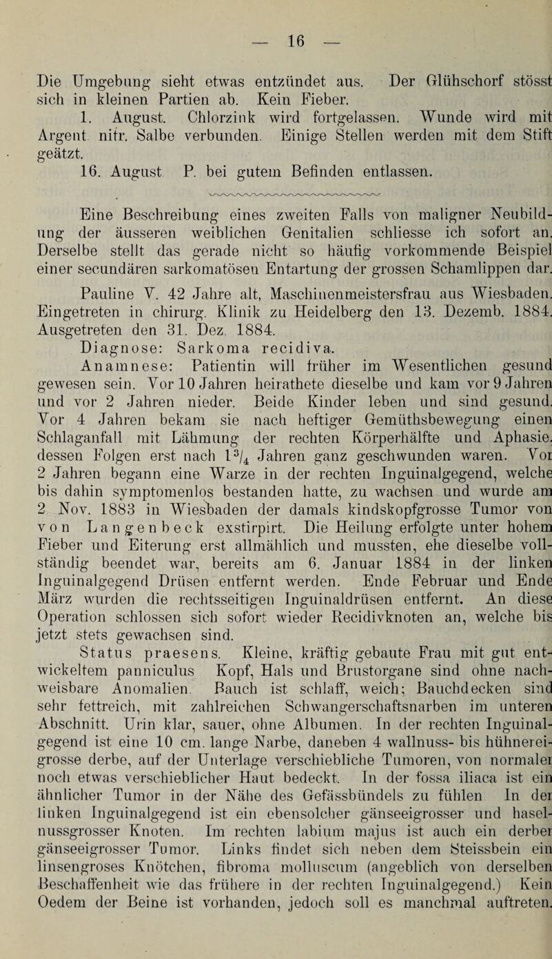 Die Umgebung sieht etwas entzündet aus. Der Glühschorf stösst sich in kleinen Partien ab. Kein Fieber. 1. August. Chlorzink wird fortgelassen. Wunde wird mit Argeut nitr. Salbe verbunden. Einige Stellen werden mit dem Stift geätzt. 16. August P. bei gutem Befinden entlassen. Eine Beschreibung eines zweiten Falls von maligner Neubild¬ ung der äusseren weiblichen Genitalien schliesse ich sofort an. Derselbe stellt das gerade nicht so häufig vorkommende Beispiel einer secundären sarkomatöseu Entartung der grossen Schamlippen dar. Pauline V. 42 Jahre alt, Maschinenmeistersfrau aus Wiesbaden. Eingetreten in Chirurg. Klinik zu Heidelberg den 13. Dezemb. 1884. Ausgetreten den 31. Dez. 1884. Diagnose: Sarkoma recidiva. Anamnese: Patientin will früher im Wesentlichen gesund gewesen sein. Vor 10 Jahren heirathete dieselbe und kam vor 9 Jahren und yor 2 Jahren nieder. Beide Kinder leben und sind gesund. Vor 4 Jahren bekam sie nach heftiger Gemüthsbewegung einen Schlaganfall mit Lähmung der rechten Körperhälfte und Aphasie, dessen Folgen erst nach l3/4 Jahren ganz geschwunden waren. Vor 2 Jahren begann eine Warze in der rechten Inguinalgegend, welche bis dahin symptomenlos bestanden hatte, zu wachsen und wurde am 2 Nov. 1883 in Wiesbaden der damals kindskopfgrosse Tumor von von Langenbeck exstirpirt. Die Heilung erfolgte unter hohem Fieber und Eiterung erst allmählich und mussten, ehe dieselbe voll¬ ständig beendet war, bereits am 6. Januar 1884 in der linken Jnguinalgegend Drüsen entfernt werden. Ende Februar und Ende März wurden die rechtsseitigen Inguinaldrüsen entfernt. An diese Operation schlossen sich sofort wieder Recidivknoten an, welche bis jetzt stets gewachsen sind. Status praesens. Kleine, kräftig gebaute Frau mit gut ent¬ wickeltem panniculus Kopf, Hals und Brustorgane sind ohne nach¬ weisbare Anomalien. Bauch ist schlaff, weich; Bauchdecken sind sehr fettreich, mit zahlreichen Schwangerschaftsnarben im unteren Abschnitt. Urin klar, sauer, ohne Albumen. In der rechten Inguinal¬ gegend ist eine 10 cm. lange Narbe, daneben 4 wallnuss- bis hühnerei¬ grosse derbe, auf der Unterlage verschiebliche Tumoren, von normaler noch etwas verschieblicher Haut bedeckt. In der fossa iliaca ist ein ähnlicher Tumor in der Nähe des Gefassbtindels zu fühlen In der linken Inguinalgegend ist ein ebensolcher gänseeigrosser und hasel¬ nussgrosser Knoten. Im rechten labium majus ist auch ein derber gänseeigrosser Tumor. Links findet sich neben dem 8teissbein ein linsengroses Knötchen, fibroma molluscum (angeblich von derselben Beschaffenheit wie das frühere in der rechten Inguinalgegend.) Kein Oedem der Beine ist vorhanden, jedoch soll es manchmal auftreten.