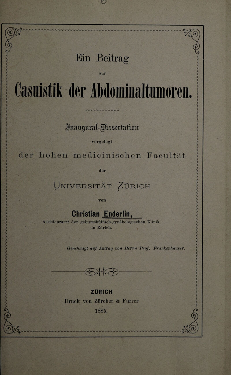 zur Kasuistik der AMommaltnmoreii Jnauciural-Jlisstrtution ■ ■ ii < . *• vorgelegt der hohen medicinischen Facultät der pNIVERSITÄT ^ZÜRICH von Christian Enderlin, Assistenzarzt der geburtshülflicli-gynäkologisclien Klinik ’ in Zürich. Genehmigt auf Antrag von Herrn Prof. Franlcenhäuser. ZÜRICH Druck von Zürcher & Furier 1885.