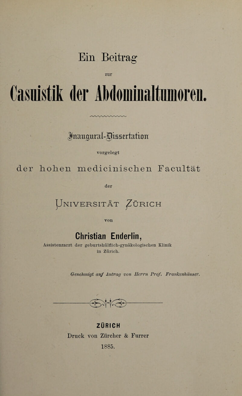 Ein Beitrag* zur Cawtik der AMominaltnmoreii |muiguraI-§is5crtattoir vorgelegt der hohen medicinischen Facultät der Pniversität ^Zürich von Christian Enderlin, Assistenzarzt der geburtsliülflich-gynäkologisclien Klinik in Zürich. Genehmigt auf Antrag von Herrn Prof. Frankenhäuser. ZÜRICH Druck von Zürcher & Furrer 1885.
