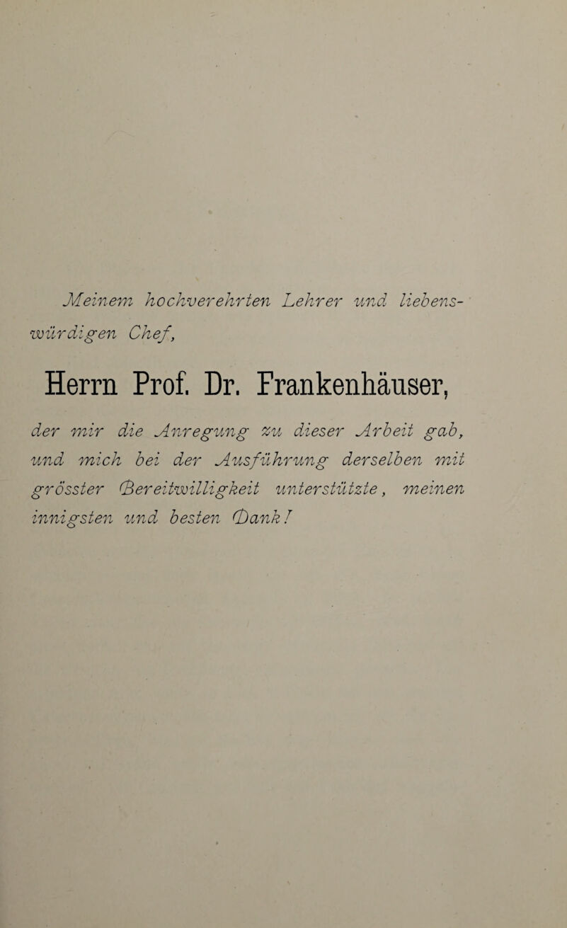 Meinem hochverehrten Lehrer und liebens¬ würdigen Chef Herrn Prof. Dr. Frankenhäuser, der mir die Anregung zu dieser Arbeit gab, und mich bei der Ausführung derselben mit grösster (Bereitwilligkeit unterstützte, meinen innigsten und besten (bank!