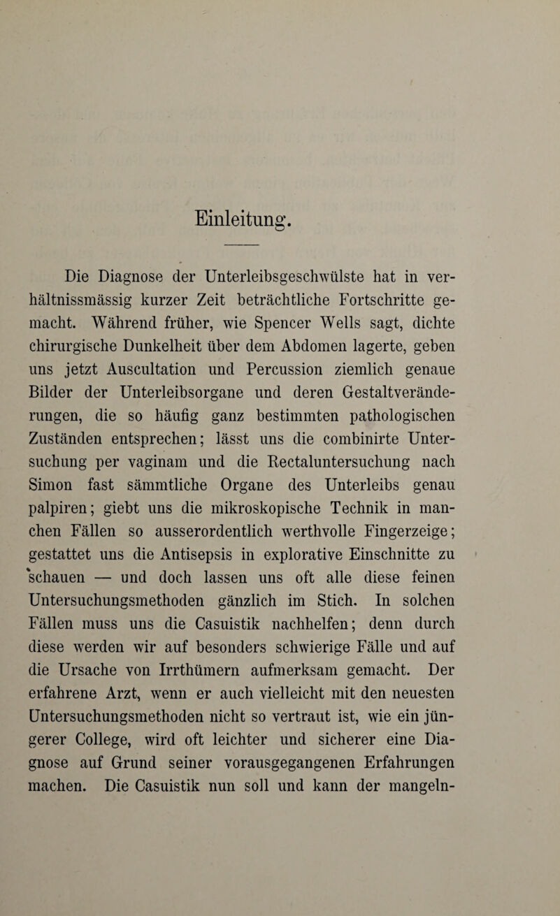 Einleitung. Die Diagnose der Unterleibsgeschwülste hat in ver- hältnissmässig kurzer Zeit beträchtliche Fortschritte ge¬ macht. Während früher, wie Spencer Wells sagt, dichte chirurgische Dunkelheit über dem Abdomen lagerte, geben uns jetzt Auscultation und Percussion ziemlich genaue Bilder der Unterleibsorgane und deren Gestaltverände¬ rungen, die so häufig ganz bestimmten pathologischen Zuständen entsprechen; lässt uns die combinirte Unter¬ suchung per vaginam und die Kectaluntersuchung nach Simon fast sämmtliche Organe des Unterleibs genau palpiren; giebt uns die mikroskopische Technik in man¬ chen Fällen so ausserordentlich werthvolle Fingerzeige; gestattet uns die Antisepsis in explorative Einschnitte zu schauen — und doch lassen uns oft alle diese feinen Untersuchungsmethoden gänzlich im Stich. In solchen Fällen muss uns die Casuistik nachhelfen; denn durch diese werden wir auf besonders schwierige Fälle und auf die Ursache von Irrthümern aufmerksam gemacht. Der erfahrene Arzt, wenn er auch vielleicht mit den neuesten Untersuchungsmethoden nicht so vertraut ist, wie ein jün¬ gerer College, wird oft leichter und sicherer eine Dia¬ gnose auf Grund seiner vorausgegangenen Erfahrungen machen. Die Casuistik nun soll und kann der mangeln-