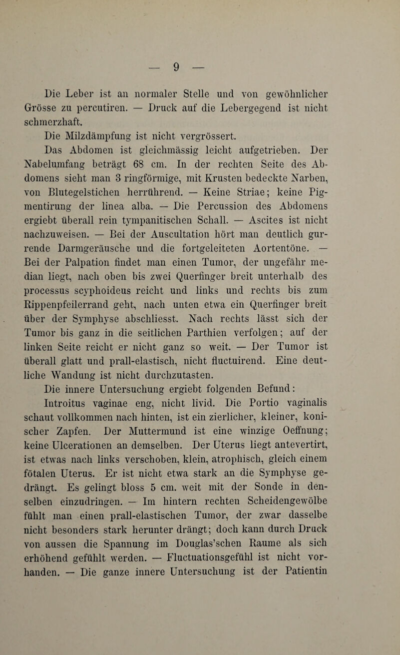 Die Leber ist an normaler Stelle und von gewöhnlicher Grösse zu percutiren. — Druck auf die Lebergegend ist nicht schmerzhaft. Die Milzdämpfung ist nicht vergrössert. Das Abdomen ist gleichmässig leicht aufgetrieben. Der Nabelumfang beträgt 68 cm. In der rechten Seite des Ab¬ domens sieht man 3 ringförmige, mit Krusten bedeckte Narben, von Blutegelstichen herrührend. — Keine Striae; keine Pig- mentirung der linea alba. — Die Percussion des Abdomens ergiebt überall rein tympanitisclien Schall. — Ascites ist nicht nachzuweisen. — Bei der Auscultation hört man deutlich gur¬ rende Darmgeräusche und die fortgeleiteten Aortentöne. — Bei der Palpation findet man einen Tumor, der ungefähr me¬ dian liegt, nach oben bis zwei Querfinger breit unterhalb des processus scyphoideus reicht und links und rechts bis zum Rippenpfeilerrand geht, nach unten etwa ein Querfinger breit über der Symphyse abscliliesst. Nach rechts lässt sich der Tumor bis ganz in die seitlichen Parthien verfolgen; auf der linken Seite reicht er nicht ganz so weit. — Der Tumor ist überall glatt und prall-elastisch, nicht fluctuirend. Eine deut¬ liche Wandung ist nicht durchzutasten. Die innere Untersuchung ergiebt folgenden Befund: Introitus vaginae eng, nicht livid. Die Portio vaginalis schaut vollkommen nach hinten, ist ein zierlicher, kleiner, koni¬ scher Zapfen. Der Muttermund ist eine winzige Oeffnung; keine Ulcerationen an demselben. Der Uterus liegt antevertirt, ist etwas nach links verschoben, klein, atrophisch, gleich einem fötalen Uterus. Er ist nicht etwa stark an die Symphyse ge¬ drängt. Es gelingt bloss 5 cm. weit mit der Sonde in den¬ selben einzudringen. — Im hintern rechten Scheidengewölbe fühlt man einen prall-elastischen Tumor, der zwar dasselbe nicht besonders stark herunter drängt; doch kann durch Druck von aussen die Spannung im Douglas’schen Raume als sich erhöhend gefühlt werden. — Fluctuationsgefühl ist nicht vor¬ handen. — Die ganze innere Untersuchung ist der Patientin