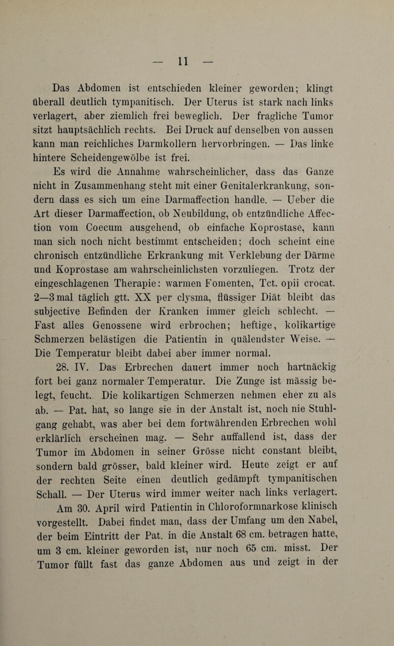 Das Abdomen ist entschieden kleiner geworden; klingt überall deutlich tympanitisch. Der Uterus ist stark nach links verlagert, aber ziemlich frei beweglich. Der fragliche Tumor sitzt hauptsächlich rechts. Bei Druck auf denselben von aussen kann man reichliches Darmkollern hervorbringen. — Das linke hintere Scheidengewölbe ist frei. Es wird die Annahme wahrscheinlicher, dass das Ganze nicht in Zusammenhang steht mit einer Genitalerkrankung, son¬ dern dass es sich um eine Darmaffection handle. — Ueber die Art dieser Darmaffection, ob Neubildung, ob entzündliche Affec- tion vom Coecum ausgehend, ob einfache Koprostase, kann man sich noch nicht bestimmt entscheiden; doch scheint eine chronisch entzündliche Erkrankung mit Verklebung der Därme und Koprostase am wahrscheinlichsten vorzuliegen. Trotz der eingeschlagenen Therapie: warmen Fomenten, Tct. opii crocat. 2—3 mal täglich gtt. XX per clysma, flüssiger Diät bleibt das subjective Befinden der Kranken immer gleich schlecht. — Fast alles Genossene wird erbrochen; heftige, kolikartige Schmerzen belästigen die Patientin in quälendster Weise. — Die Temperatur bleibt dabei aber immer normal. 28. IV. Das Erbrechen dauert immer noch hartnäckig fort bei ganz normaler Temperatur. Die Zunge ist mässig be¬ legt, feucht. Die kolikartigen Schmerzen nehmen eher zu als ab. — Pat. hat, so lange sie in der Anstalt ist, noch nie Stuhl¬ gang gehabt, was aber bei dem fortwährenden Erbrechen wohl erklärlich erscheinen mag. — Sehr auffallend ist, dass der Tumor im Abdomen in seiner Grösse nicht constant bleibt, sondern bald grösser, bald kleiner wird. Heute zeigt er auf der rechten Seite einen deutlich gedämpft tympanitisclien Schall. — Der Uterus wird immer weiter nach links verlagert. Am 30. April wird Patientin in Chloroformnarkose klinisch vorgestellt. Dabei findet man, dass der Umfang um den Nabel, der beim Eintritt der Pat. in die Anstalt 68 cm. betragen hatte, um 3 cm. kleiner geworden ist, nur noch 65 cm. misst. Der Tumor füllt fast das ganze Abdomen aus und zeigt in der