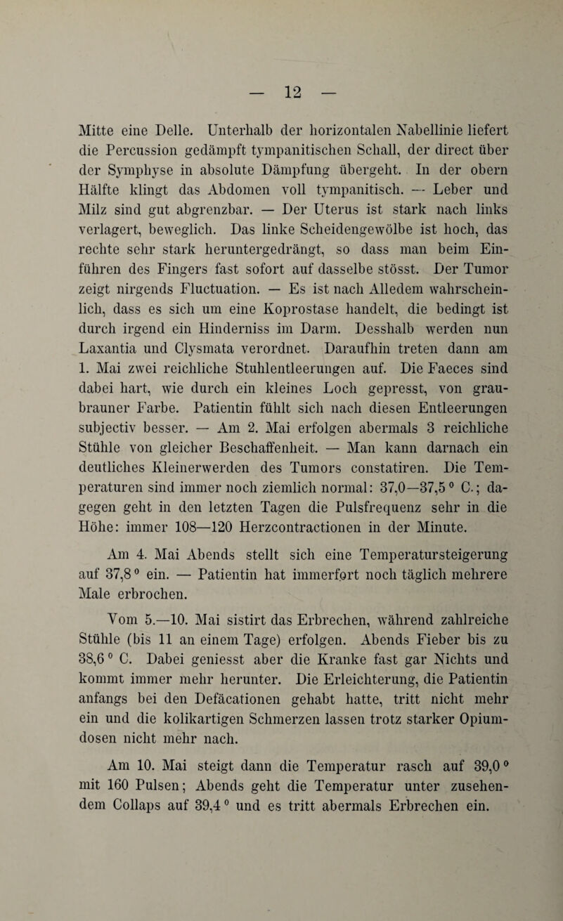 Mitte eine Delle. Unterhalb der horizontalen Nabellinie liefert die Percussion gedämpft tympanitischen Schall, der direct über der Symphyse in absolute Dämpfung übergeht. In der obern Hälfte klingt das Abdomen voll tympanitisch. —- Leber und Milz sind gut abgrenzbar. — Der Uterus ist stark nach links verlagert, beweglich. Das linke Scheidengewölbe ist hoch, das rechte sehr stark heruntergedrängt, so dass man beim Ein¬ führen des Fingers fast sofort auf dasselbe stösst. Der Tumor zeigt nirgends Fluctuation. — Es ist nach Alledem wahrschein¬ lich, dass es sich um eine Koprostase handelt, die bedingt ist durch irgend ein Hinderniss im Darm. Desshalb werden nun Laxantia und Clysmata verordnet. Daraufhin treten dann am 1. Mai zwei reichliche Stuhlentleerungen auf. Die Faeces sind dabei hart, wie durch ein kleines Loch gepresst, von grau¬ brauner Farbe. Patientin fühlt sich nach diesen Entleerungen subjectiv besser. — Am 2. Mai erfolgen abermals 3 reichliche Stühle von gleicher Beschaffenheit. — Man kann darnach ein deutliches Kleinerwerden des Tumors constatiren. Die Tem¬ peraturen sind immer noch ziemlich normal: 37,0—37,5° C.; da¬ gegen geht in den letzten Tagen die Pulsfrequenz sehr in die Höhe: immer 108—120 Herzcontractionen in der Minute. Am 4. Mai Abends stellt sich eine Temperatursteigerung auf 37,80 ein. — Patientin hat immerfort noch täglich mehrere Male erbrochen. Vom 5.—10. Mai sistirt das Erbrechen, während zahlreiche Stühle (bis 11 an einem Tage) erfolgen. Abends Fieber bis zu 38,6 0 C. Dabei geniesst aber die Kranke fast gar Nichts und kommt immer mehr herunter. Die Erleichterung, die Patientin anfangs bei den Defäcationen gehabt hatte, tritt nicht mehr ein und die kolikartigen Schmerzen lassen trotz starker Opium¬ dosen nicht mehr nach. Am 10. Mai steigt dann die Temperatur rasch auf 39,00 mit 160 Pulsen; Abends geht die Temperatur unter zusehen¬ dem Collaps auf 39,40 und es tritt abermals Erbrechen ein.