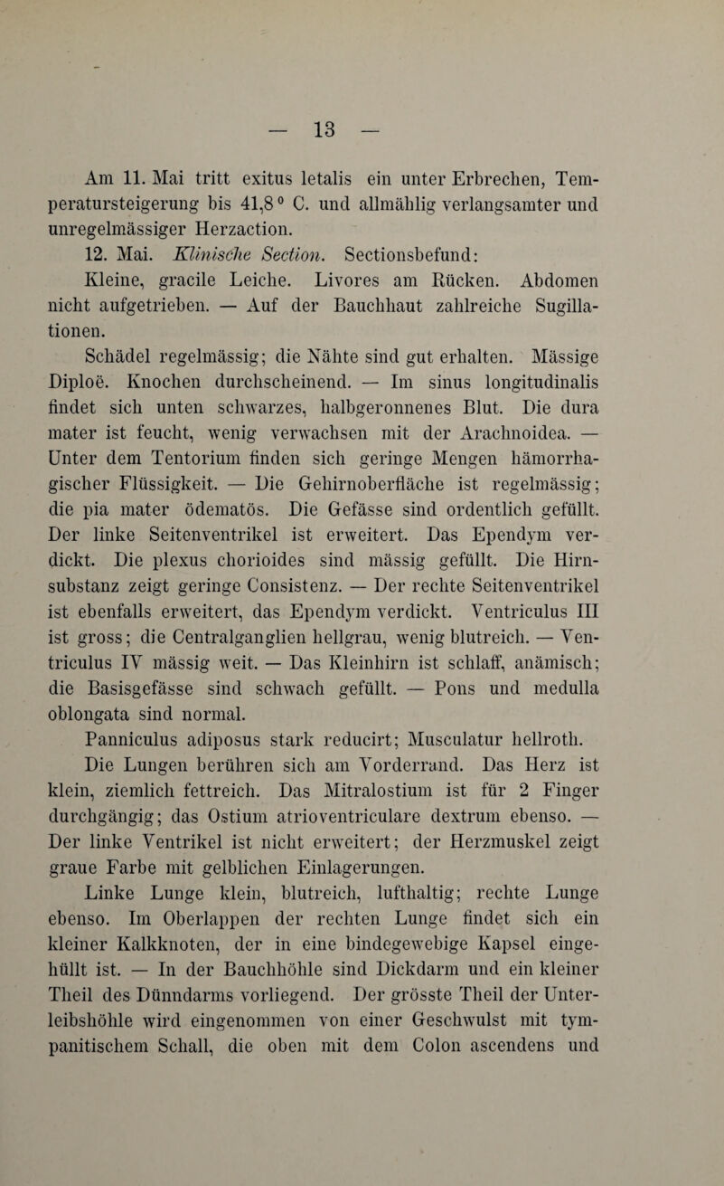 Am 11. Mai tritt exitus letalis ein unter Erbrechen, Tem- peratursteigerung bis 41,80 C. und allmählig verlangsamter und unregelmässiger Herzaction. 12. Mai. Klinische Section. Sectionsbefund: Kleine, gracile Leiche. Livores am Rücken. Abdomen nicht aufgetrieben. — Auf der Bauchhaut zahlreiche Sugilla- tionen. Schädel regelmässig; die Nähte sind gut erhalten. Mässige Diploe. Knochen durchscheinend. — Im sinus longitudinalis findet sich unten schwarzes, halbgeronnenes Blut. Die dura mater ist feucht, wenig verwachsen mit der Arachnoidea. — Unter dem Tentorium finden sich geringe Mengen hämorrha¬ gischer Flüssigkeit. — Die Gehirnoberfläche ist regelmässig; die pia mater ödematös. Die Gefässe sind ordentlich gefüllt. Der linke Seitenventrikel ist erweitert. Das Ependym ver¬ dickt. Die plexus chorioides sind mässig gefüllt. Die Hirn¬ substanz zeigt geringe Consistenz. — Der rechte Seitenventrikel ist ebenfalls erweitert, das Ependym verdickt. Ventriculus III ist gross; die Centralganglien hellgrau, wenig blutreich. — Ven¬ triculus IV mässig weit. — Das Kleinhirn ist schlaff, anämisch; die Basisgefässe sind schwach gefüllt. — Pons und medulla oblongata sind normal. Panniculus adiposus stark reducirt; Musculatur hellroth. Die Lungen berühren sich am Vorderrand. Das Herz ist klein, ziemlich fettreich. Das Mitralostium ist für 2 Finger durchgängig; das Ostium atrioventriculare dextrum ebenso. — Der linke Ventrikel ist nicht erweitert; der Herzmuskel zeigt graue Farbe mit gelblichen Einlagerungen. Linke Lunge klein, blutreich, lufthaltig; rechte Lunge ebenso. Im Oberlappen der rechten Lunge findet sich ein kleiner Kalkknoten, der in eine bindegewebige Kapsel einge¬ hüllt ist. — In der Bauchhöhle sind Dickdarm und ein kleiner Theil des Dünndarms vorliegend. Der grösste Theil der Unter¬ leibshöhle wird eingenommen von einer Geschwulst mit tym- panitischem Schall, die oben mit dem Colon ascendens und