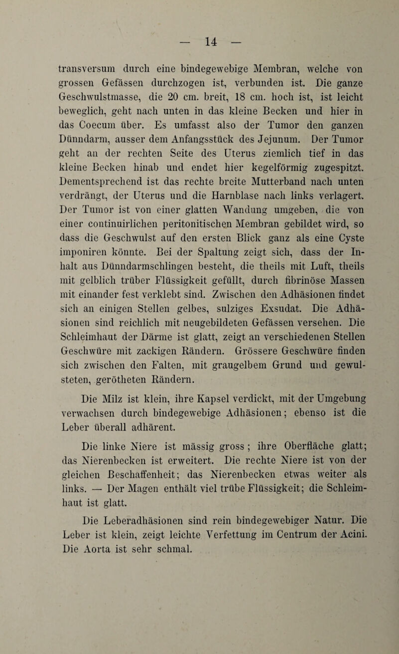 transversum durch eine bindegewebige Membran, welche von grossen Gelassen durchzogen ist, verbunden ist. Die ganze Geschwulstmasse, die 20 cm. breit, 18 cm. hoch ist, ist leicht beweglich, geht nach unten in das kleine Becken und hier in das Coecum über. Es umfasst also der Tumor den ganzen Dünndarm, ausser dem Anfangsstück des Jejunum. Der Tumor geht an der rechten Seite des Uterus ziemlich tief in das kleine Becken hinab und endet hier kegelförmig zugespitzt. Dementsprechend ist das rechte breite Mutterband nach unten verdrängt, der Uterus und die Harnblase nach links verlagert. Der Tumor ist von einer glatten Wandung umgeben, die von einer continuirlichen peritonitischen Membran gebildet wird, so dass die Geschwulst auf den ersten Blick ganz als eine Cyste imponiren könnte. Bei der Spaltung zeigt sich, dass der In¬ halt aus Dünndarmschlingen besteht, die theils mit Luft, tlieils mit gelblich trüber Flüssigkeit gefüllt, durch fibrinöse Massen mit einander fest verklebt sind. Zwischen den Adhäsionen findet sich an einigen Stellen gelbes, sulziges Exsudat. Die Adhä¬ sionen sind reichlich mit neugebildeten Gefässen versehen. Die Schleimhaut der Därme ist glatt, zeigt an verschiedenen Stellen Geschwüre mit zackigen Bändern. Grössere Geschwüre finden sich zwischen den Falten, mit graugelbem Grund und gewul- steten, gerötheten Bändern. Die Milz ist klein, ihre Kapsel verdickt, mit der Umgebung verwachsen durch bindegewebige Adhäsionen; ebenso ist die Leber überall adhärent. Die linke Niere ist mässig gross ; ihre Oberfläche glatt; das Nierenbecken ist erweitert. Die rechte Niere ist von der gleichen Beschaffenheit; das Nierenbecken etwas weiter als links. — Der Magen enthält viel trübe Flüssigkeit; die Schleim¬ haut ist glatt. Die Leberadhäsionen sind rein bindegewebiger Natur. Die Leber ist klein, zeigt leichte Verfettung im Centrum der Acini. Die Aorta ist sehr schmal.