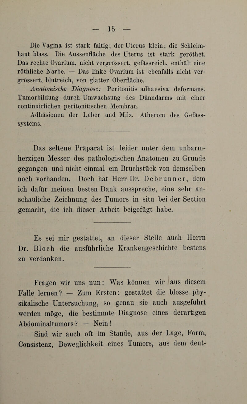 Die Vagina ist stark faltig; der Uterus klein; die Schleim¬ haut blass. Die Aussenfläche des Uterus ist stark geröthet. Das rechte Ovarium, nicht vergrössert, gefässreich, enthält eine röthliche Narbe. — Das linke Ovarium ist ebenfalls nicht ver¬ grössert, blutreich, von glatter Oberfläche. Anatomische Diagnose: Peritonitis adhaesiva deformans. Tumorbildung durch Umwachsung des Dünndarms mit einer continuirlichen peritonitischen Membran. Adhäsionen der Leber und Milz. Atherom des Gefäss- systems. Das seltene Präparat ist leider unter dem unbarm¬ herzigen Messer des pathologischen Anatomen zu Grunde gegangen und nicht einmal ein Bruchstück von demselben noch vorhanden. Doch hat Herr Dr. Debrunner, dem ich dafür meinen besten Dank ausspreche, eine sehr an¬ schauliche Zeichnung des Tumors in situ bei der Section gemacht, die ich dieser Arbeit beigefügt habe. Es sei mir gestattet, an dieser Stelle auch Herrn Dr. Bloch die ausführliche Krankengeschichte bestens zu verdanken. Fragen wir uns nun: Was können wir aus diesem Falle lernen? — Zum Ersten: gestattet die blosse phy¬ sikalische Untersuchung, so genau sie auch ausgeführt werden möge, die bestimmte Diagnose eines derartigen Abdominaltumors? — Nein! Sind wir auch oft im Stande, aus der Lage, Form, Consistenz, Beweglichkeit eines Tumors, aus dem deut-