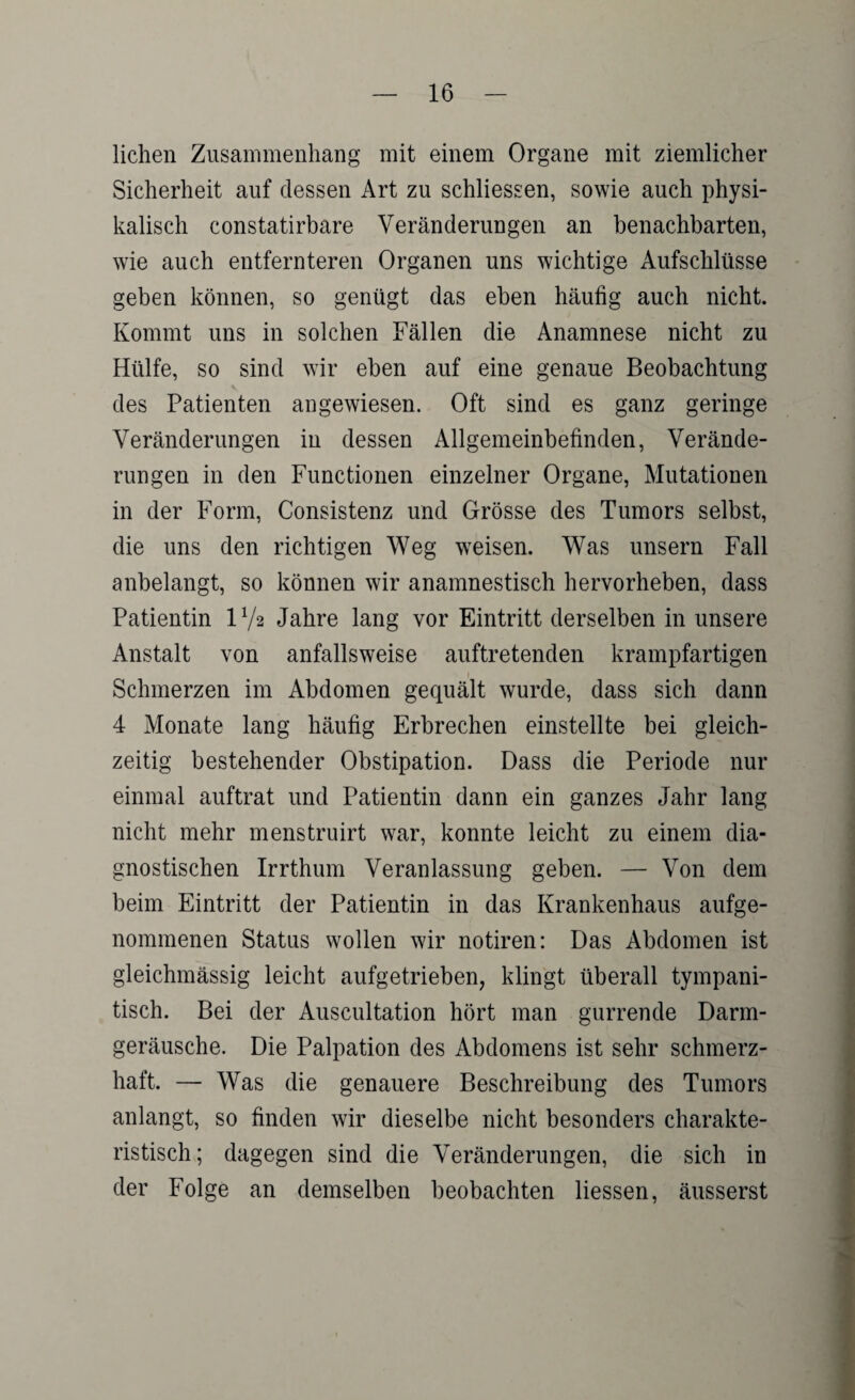 liehen Zusammenhang mit einem Organe mit ziemlicher Sicherheit auf dessen Art zu schliessen, sowie auch physi¬ kalisch constatirbare Veränderungen an benachbarten, wie auch entfernteren Organen uns wichtige Aufschlüsse geben können, so genügt das eben häufig auch nicht. Kommt uns in solchen Fällen die Anamnese nicht zu Hülfe, so sind wir eben auf eine genaue Beobachtung des Patienten angewiesen. Oft sind es ganz geringe Veränderungen in dessen Allgemeinbefinden, Verände¬ rungen in den Functionen einzelner Organe, Mutationen in der Form, Consistenz und Grösse des Tumors selbst, die uns den richtigen Weg weisen. Was unsern Fall anbelangt, so können wir anamnestisch hervorheben, dass Patientin IV2 Jahre lang vor Eintritt derselben in unsere Anstalt von anfallsweise auftretenden krampfartigen Schmerzen im Abdomen gequält wurde, dass sich dann 4 Monate lang häufig Erbrechen einstellte bei gleich¬ zeitig bestehender Obstipation. Dass die Periode nur einmal auftrat und Patientin dann ein ganzes Jahr lang nicht mehr menstruirt war, konnte leicht zu einem dia¬ gnostischen Irrthum Veranlassung geben. — Von dem beim Eintritt der Patientin in das Krankenhaus aufge¬ nommenen Status wollen wir notiren: Das Abdomen ist gleichmässig leicht aufgetrieben, klingt überall tympani- tisch. Bei der Auscultation hört man gurrende Darm¬ geräusche. Die Palpation des Abdomens ist sehr schmerz¬ haft. — Was die genauere Beschreibung des Tumors anlangt, so finden wir dieselbe nicht besonders charakte¬ ristisch; dagegen sind die Veränderungen, die sich in der Folge an demselben beobachten Hessen, äusserst