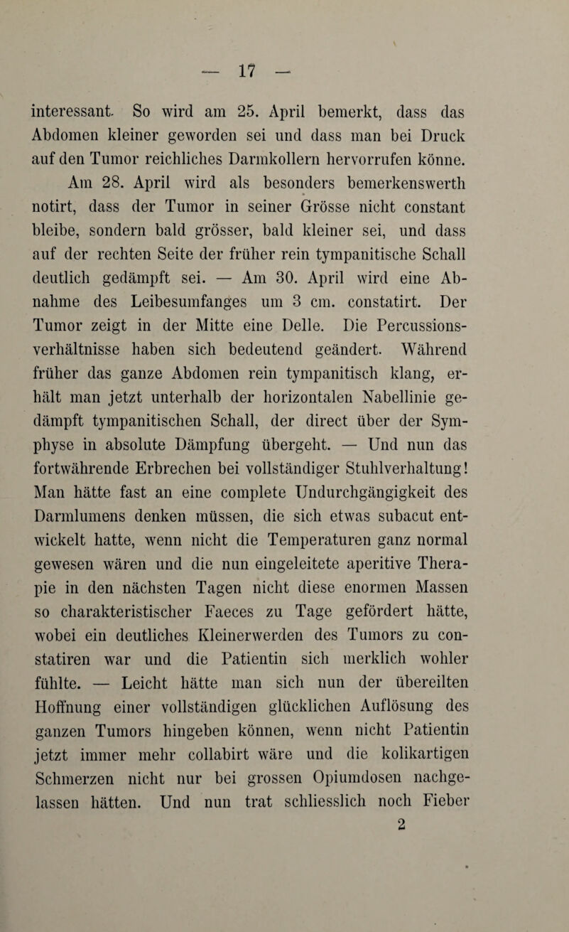 interessant So wird am 25. April bemerkt, dass das Abdomen kleiner geworden sei und dass man bei Druck auf den Tumor reichliches Darmkollern hervorrufen könne. Am 28. April wird als besonders bemerkenswerth notirt, dass der Tumor in seiner Grösse nicht constant bleibe, sondern bald grösser, bald kleiner sei, und dass auf der rechten Seite der früher rein tympanitische Schall deutlich gedämpft sei. — Am 30. April wird eine Ab¬ nahme des Leibesumfanges um 3 cm. constatirt. Der Tumor zeigt in der Mitte eine Delle. Die Percussions¬ verhältnisse haben sich bedeutend geändert. Während früher das ganze Abdomen rein tympanitisch klang, er¬ hält man jetzt unterhalb der horizontalen Nabellinie ge¬ dämpft tympanitischen Schall, der direct über der Sym¬ physe in absolute Dämpfung übergeht. — Und nun das fortwährende Erbrechen bei vollständiger Stuhlverhaltung! Man hätte fast an eine complete Undurchgängigkeit des Darmlumens denken müssen, die sich etwas subacut ent¬ wickelt hatte, wenn nicht die Temperaturen ganz normal gewesen wären und die nun eingeleitete aperitive Thera¬ pie in den nächsten Tagen nicht diese enormen Massen so charakteristischer Faeces zu Tage gefördert hätte, wobei ein deutliches Kleiner werden des Tumors zu con- statiren war und die Patientin sich merklich wohler fühlte. — Leicht hätte man sich nun der übereilten Hoffnung einer vollständigen glücklichen Auflösung des ganzen Tumors hingeben können, wenn nicht Patientin jetzt immer mehr collabirt wäre und die kolikartigen Schmerzen nicht nur bei grossen Opiumdosen nachge¬ lassen hätten. Und nun trat schliesslich noch Fieber 2