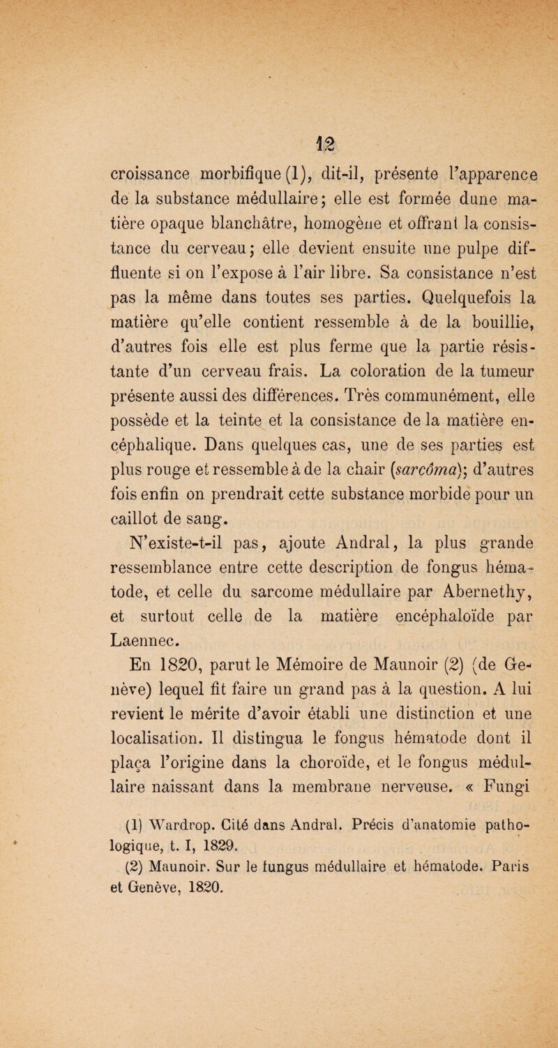 croissance morbifique (1), dit-il, présente l’apparence de la substance médullaire; elle est formée dune ma¬ tière opaque blanchâtre, homogène et offrant la consis¬ tance du cerveau; elle devient ensuite une pulpe dif- fluente si on l’expose à l’air libre. Sa consistance n’est pas la même dans toutes ses parties. Quelquefois la matière qu’elle contient ressemble à de la bouillie, d’autres fois elle est plus ferme que la partie résis¬ tante d’un cerveau frais. La coloration de la tumeur présente aussi des différences. Très communément, elle possède et la teinte et la consistance de la matière en¬ céphalique. Dans quelques cas, une de ses parties est plus rouge et ressemble à de la chair (,sarcôma); d’autres fois enfin on prendrait cette substance morbide pour un caillot de sang. N’existe-t-il pas, ajoute Andral, la plus grande ressemblance entre cette description de fongus héma- tode, et celle du sarcome médullaire par Abernethy, et surtout celle de la matière encéphaloïde par Laennec. En 1820, parut le Mémoire de Maunoir (2) (de Ge¬ nève) lequel fit faire un grand pas à la question. A lui revient le mérite d’avoir établi une distinction et une localisation. Il distingua le fongus hématode dont il plaça rorigine dans la choroïde, et le fongus médul¬ laire naissant dans la membrane nerveuse. « Fungi (1) Wardrop. Cité dans Andral. Précis d’anatomie patho¬ logique, t. I, 1829. (2) Maunoir. Sur le fungus médullaire et hématode. Paris et Genève, 1820.