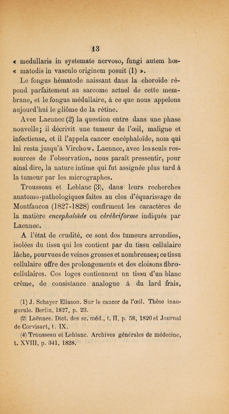 « medullaris in systemate nervoso, fungi autem hoe- « matodis in vasculo originem posuit (1) ». Le fongus hématode naissant dans la choroïde ré¬ pond parfaitement au sarcome actuel de cette mem¬ brane, et le fongus médullaire, à ce que nous appelons aujourd’hui le gliome de la rétine. Avec Laennec (2) la question entre dans une phase nouvelle ; il décrivit une tumeur de l’œil, maligne et infectieuse, et il l’appela cancer encéphaloïde, nom qui lui resta jusqu’à Virchow. Laennec, avec les seuls res¬ sources de l’observation, nous paraît pressentir, pour ainsi dire, la nature intime qui fut assignée plus tard à la tumeur par les micrographes. Trousseau et Leblanc (3), dans leurs recherches anatomo-pathologiques faites au clos d’équarissage de Montfaucon (1827-1828) confirment les caractères de la matière encephaloïde ou cêrêbriforme indiqués par Laennec. A l’état de crudité, ce sont des tumeurs arrondies, isolées du tissu qui les contient par du tissu cellulaire lâche, pourvues de veines grosses et nombreuses; ce tissu cellulaire offre des prolongements et des cloisons fibro- cellulaires. Ces loges contiennent un tissu d’un blanc crème, de consistance analogue à du lard frais, (1) J. Schayer Eliason. Sur le cancer de l’œil. Thèse inau¬ gurale. Berlin, 1827, p. 23. (2) Laënnec. Dict. des sc. méd., t. TI, p. 58, 1826 et Journal de Corvisart, t. IX. (4) Trousseau et Leblanc. Archives générales de médecine, t. XVIII, p. 341, 1828.