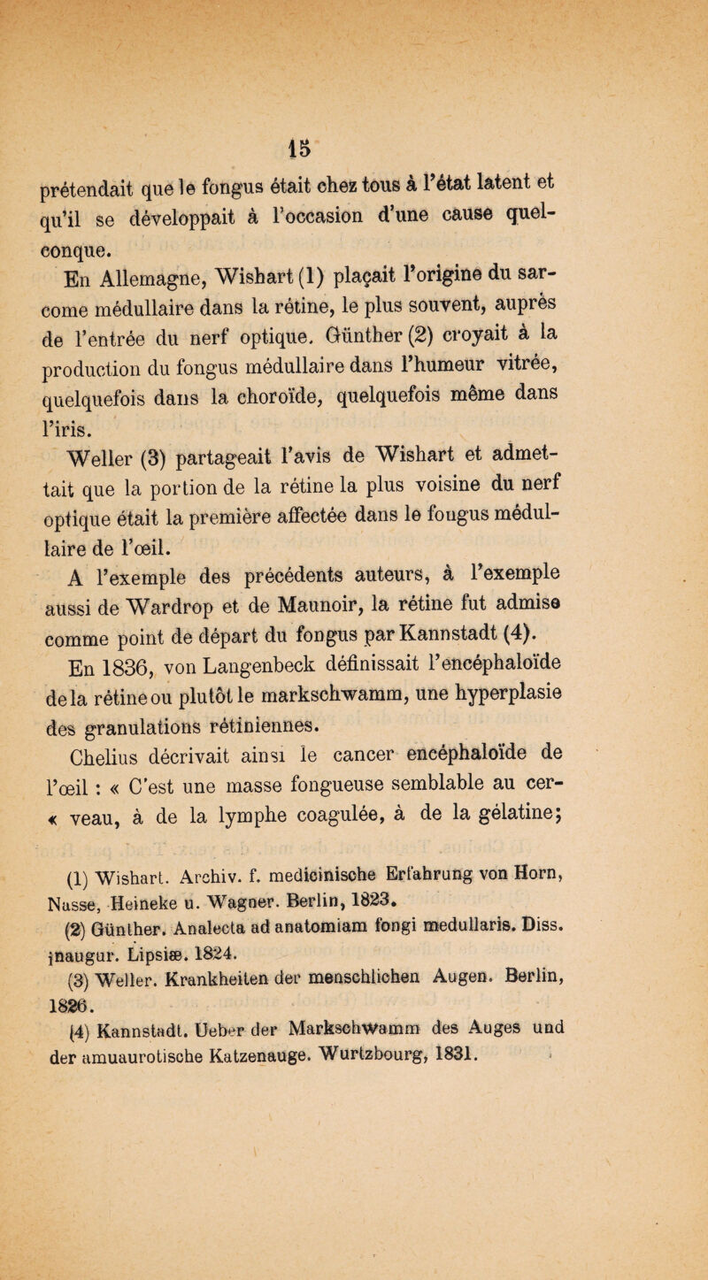 is prétendait que 1 © fongus était chez tous a 1 état latent et qu’il se développait à l’occasion d’une cause quel¬ conque. En Allemagne, Wishart (1) plaçait Torigine du sar¬ come médullaire dans la rétine, le plus souvent, auprès de l’entrée du nerf optique, Günther (2) croyait à la production du fongus médullaire dans 1 humeur vitrée, quelquefois dans la choroïde, quelquefois même dans 15 • ♦ iris. Welier (3) partageait l’avis de Wishart et admet¬ tait que la portion de la rétine la plus voisine du nerf optique était la première affectée dans le fougus médul¬ laire de l’oeil. A l’exemple des précédents auteurs, a l’exemple aussi de Wardrop et de Maunoir, la rétine fut admise comme point de départ du fongus par Kannstadt (4). En 1836, von Langenbeck définissait l’encéphaloïde delà rétine ou plutôt le markschwamm, une hyperplasie des granulations rétiniennes. Chelius décrivait ainsi le cancer encéphaloïde de l’œil : « C est une masse fongueuse semblable au cer- « veau, à de la lymphe coagulée, à de la gélatine; (1) Wishart. Archiv. f. medicinische Erfahrung von Horn, Nasse, Heineke u. Wagner. Berlin, 1823, (2) Günther. Analecta ad anatomiam fongi medullaris. Diss. jnaugur. Lipsiæ. 1824. (3) Welier. Krankheiten der menschlichen Augen. Berlin, 1826. (4) Kannstadt. Ueber der Markschwamm des Auges und der amuaurotische Katzenauge. Wurtzbourg, 1831.