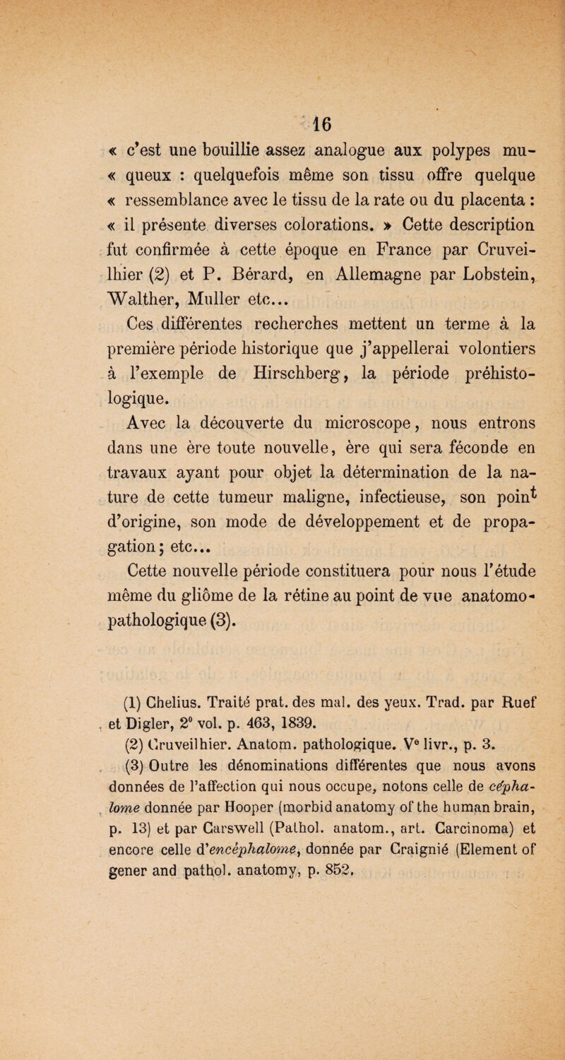 « c’est une bouillie assez analogue aux polypes mu- « queux : quelquefois même son tissu offre quelque « ressemblance avec le tissu de la rate ou du placenta : « il présente diverses colorations. » Cette description fut confirmée à cette époque en France par Cruvei- lhier (2) et P. Bérard, en Allemagne par Lobstein, Walther, Muller etc... Ces différentes recherches mettent un terme à la première période historique que j’appellerai volontiers à l’exemple de Hirschberg, la période préhisto¬ logique. Avec la découverte du microscope, nous entrons dans une ère toute nouvelle, ère qui sera féconde en travaux ayant pour objet la détermination de la na¬ ture de cette tumeur maligne, infectieuse, son poin^ d’origine, son mode de développement et de propa¬ gation; etc... Cette nouvelle période constituera pour nous l’étude même du gliome de la rétine au point de vue anatomo¬ pathologique (3). (1) Ghelius. Traité prat. des mal. des yeux. Trad. par Ruef et Digler, 2° vol. p. 463, 1839. (2) Gruveilhier. Anatom. pathologique. Ve livr., p. 3. (3) Outre les dénominations différentes que nous avons données de l’affection qui nous occupe, notons celle de cépha- lome donnée par Hooper (morbid anatomy of the human brain, p. 13) et par Carswell (Pathol, anatom., art. Carcinoma) et encore celle d'encêphalome, donnée par Craignié (Elément of gener and pathol. anatomy, p. 852.