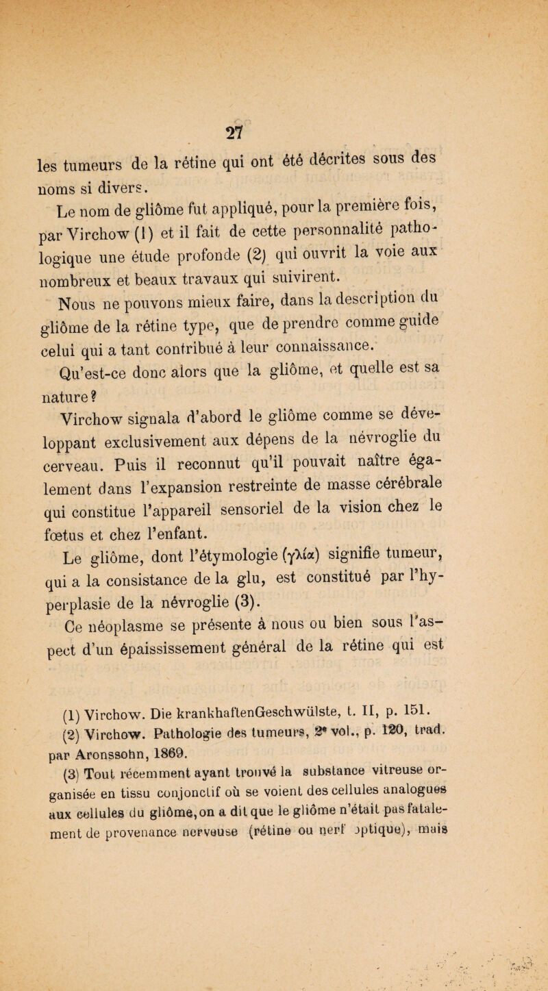 T *» les tumeurs de la rétine qui ont été décrites sous des noms si divers. Le nom de gliome fut appliqué, pour la première fois, par Virchow (1) et il fait de cette personnalité patho- logique une étude profonde (2) qui ouvrit la voie aux nombreux et beaux travaux qui suivirent. Nous ne pouvons mieux faire, dans la description du gliome de la rétine type, que de prendre comme guide celui qui a tant contribué à leur connaissance. Qu’est-ce donc alors que la gliome, et quelle est sa nature ? Virchow signala d’abord le gliome comme se déve¬ loppant exclusivement aux dépens de la névroglie du cerveau. Puis il reconnut qu il pouvait naître éga¬ lement dans l’expansion restreinte de masse cérébrale qui constitue l’appareil sensoriel de la vision chez le fœtus et chez l’enfant. Le gliome, dont l’étymologie (y^ta) signifie tumeur, qui a la consistance de la glu, est constitué par l’hy¬ perplasie de la névroglie (3). Ce néoplasme se présente à nous ou bien sous l'as¬ pect d’un épaississement général de la rétine qui est (1) Virchow. Die krankhaftenGeschwülste, t. II, p. 151. (2) Virchow. Pathologie des tumeurs, g® vol., p. 120, trad. par Aronssohn, 1869. (3) Tout récemment ayant trouvé la substance vitreuse or¬ ganisée en tissu conjonctif où se voient des cellules analogues aux cellules du gliôme,on a dit que le gliome n’était pas fatale¬ ment de provenance nerveuse (rétine ou nerf jptiquo), mais