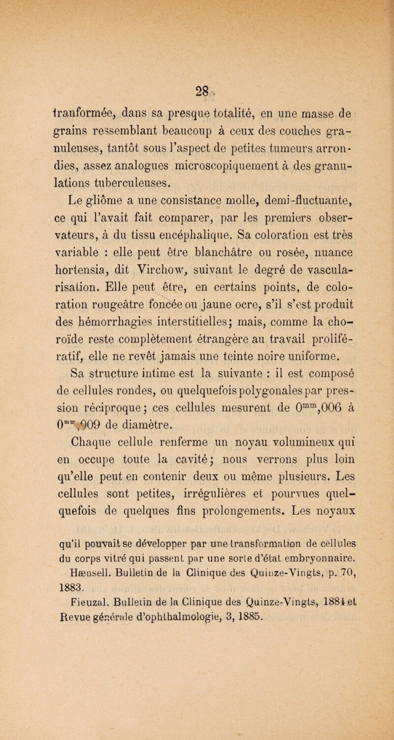 tranformée, dans sa presque totalité, en une masse de grains ressemblant beaucoup à ceux des couches gra¬ nuleuses, tantôt sous l’aspect de petites tumeurs arron¬ dies, assez analogues microscopiquement à des granu¬ lations tuberculeuses. Le gliome a une consistance molle, demi-fluctuante, ce qui l’avait fait comparer, par les premiers obser¬ vateurs, à du tissu encéphalique. Sa coloration est très variable : elle peut être blanchâtre ou rosée, nuance hortensia, dit Virchow, suivant le degré de vascula¬ risation. Elle peut être, en certains points, de colo¬ ration rougeâtre foncée ou jaune ocre, s’il s’est produit des hémorrhagies interstitielles; mais, comme la cho¬ roïde reste complètement étrangère au travail prolifé¬ ratif, elle ne revêt jamais une teinte noire uniforme. Sa structure intime est la suivante : il est composé de cellules rondes, ou quelquefois polygonales par pres¬ sion réciproque ; ces cellules mesurent de 0mm,006 à 0mn\009 de diamètre. Chaque cellule renferme un noyau volumineux qui en occupe toute la cavité ; nous verrons plus loin qu’elle peut en contenir deux ou même plusieurs. Les cellules sont petites, irrégulières et pourvues quel¬ quefois de quelques fins prolongements. Les noyaux qu’il pouvait se développer par une transformation de cellules du corps vitré qui passent par une sorte d’état embryonnaire. Hænsell. Bulletin de la Clinique des Quinze-Vingts, p. 70, 1883. Fieuzal. Bulletin de la Clinique des Quinze-Vingts, 1884 et Revue générale d’ophthalmologie, 3,1885.