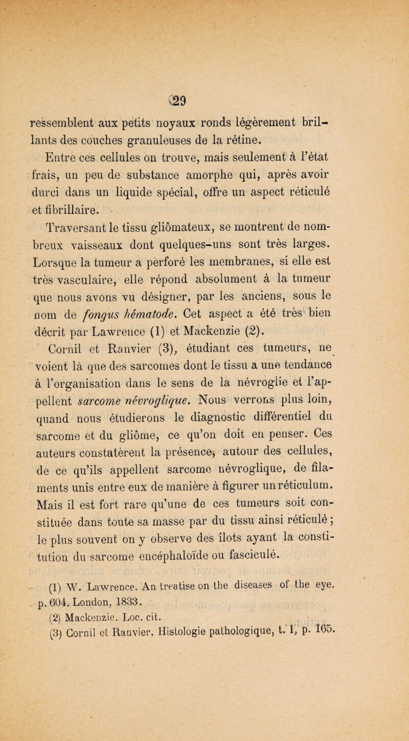 ressemblent aux petits noyaux ronds légèrement bril¬ lants des couches granuleuses de la rétine. Entre ces cellules on trouve, mais seulement à Tétât frais, un peu de substance amorphe qui, après avoir durci dans un liquide spécial, offre un aspect réticulé et fibrillaire. • Traversant le tissu gliômateux, se montrent de nom¬ breux vaisseaux dont quelques-uns sont très larges. Lorsque la tumeur a perforé les membranes, si elle est très vasculaire, elle répond absolument à la tumeur que nous avons vu désigner, par les anciens, sous le nom de fongus hématode. Cet aspect a été très bien décrit par Lawrence (1) et Mackenzie (2). Cornil et Ranvier (3), étudiant ces tumeurs, ne voient là que des sarcomes dont le tissu a une tendance à l’organisation dans le sens de la névrogüe et l’ap¬ pellent sarcome névroglique. Nous verrons plus loin, quand nous étudierons le diagnostic différentiel du sarcome et du gliome, ce qu’on doit en penser. Ces auteurs constatèrent la présence, autour des cellules, de ce qu’ils appellent sarcome névroglique, de fila¬ ments unis entre eux de manière à figurer un réticulum. Mais il est fort rare qu’une de ces tumeurs soit con¬ stituée dans toute sa masse par du tissu ainsi réticulé ; le plus souvent on y observe des îlots ayant la consti¬ tution du sarcome encéphaloïde ou fasciculé. (1) W. Lawrence. An treatise on the diseases of the eye. . p. 604. London, 1833. (2) Mackenzie. Loc. cit. (3) Cornil el Ranvier. Histologie pathologique, t. 1, p. 165.