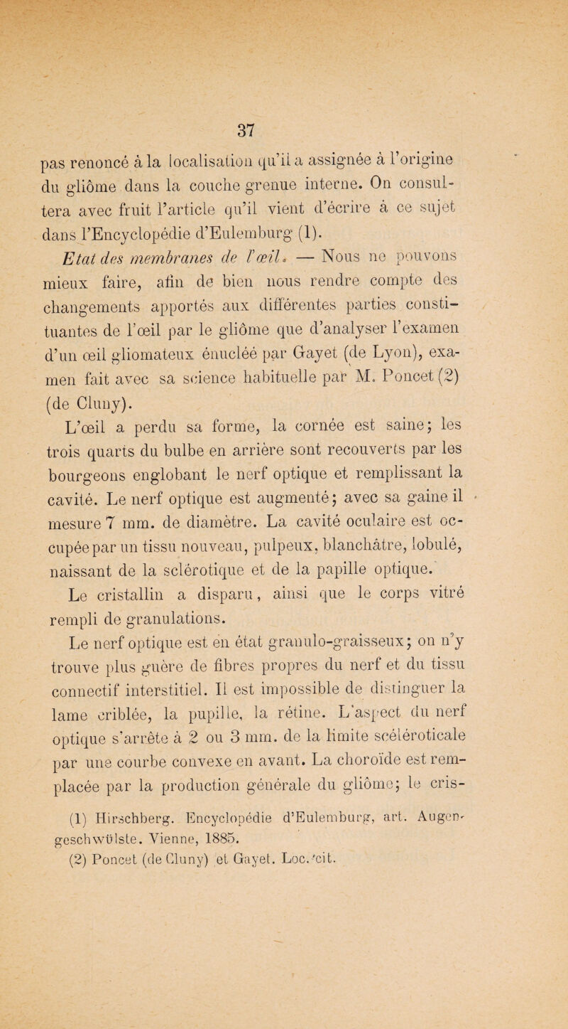 pas renoncé à la localisation qu’il a assignée à l’origine du gliome dans la couche grenue interne. On consul» tera avec fruit l’article qu’il vient d’écrire à ce sujet dans l’Encyclopédie d’Eulemburg (1). Etat des membranes de ïœil* — Nous ne pouvons mieux faire, afin de bien nous rendre compte des changements apportés aux différentes parties consti¬ tuantes de l’oeil par le gliome que d’analyser l’examen d’un œil gliomateux énucléé par Gayet (de Lyon), exa¬ men fait avec sa science habituelle par M. Poncet (2) (de Cluny). L’œil a perdu sa forme, la cornée est saine; les trois quarts du bulbe en arrière sont recouverts par les bourgeons englobant le nerf optique et remplissant la cavité. Le nerf optique est augmenté; avec sa gaine il mesure 7 mm. de diamètre. La cavité oculaire est oc¬ cupée par un tissu nouveau, pulpeux, blanchâtre, lobulé, naissant de la sclérotique et de la papille optique. Le cristallin a disparu, ainsi que le corps vitré rempli de granulations. Le nerf optique est en état granulo-graisseux; on n5y trouve plus guère de fibres propres du nerf et du tissu connectif interstitiel. Il est impossible de distinguer la lame criblée, la pupille, la rétine. L aspect du nerf optique s’arrête à 2 ou 3 mm. de la limite scéléroticale par une courbe convexe en avant. La choroïde est rem¬ placée par la production générale du gliome; le cris- / (1) Hirschberg. Encyclopédie d’Eulemburg, geschwülste. Vienne, 1885. (2) Poncet (de Cluny) et Gayet. LocPcit. art. Augen-