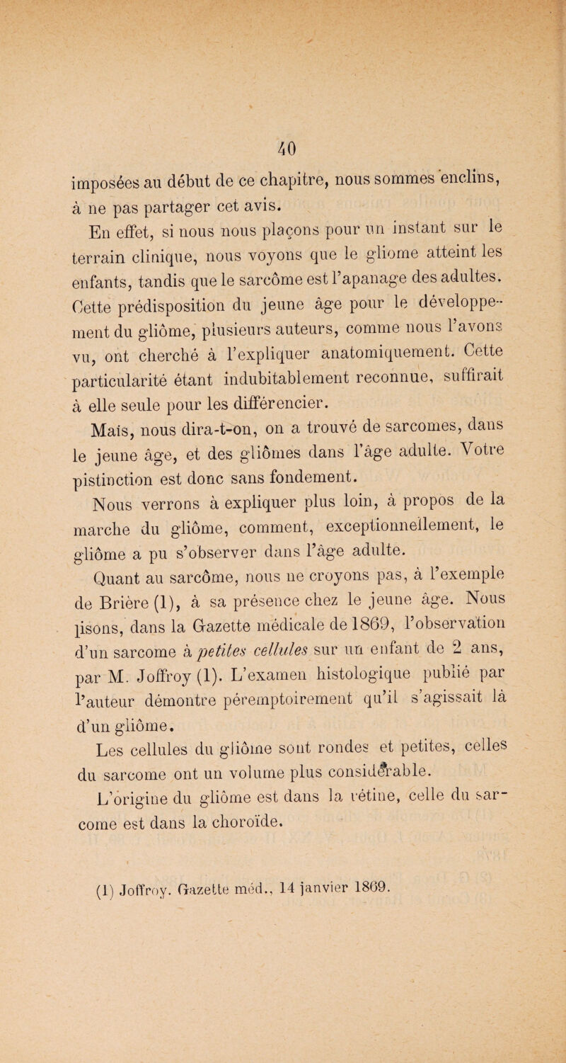 imposées au début de ce chapitre, nous sommes enclins, à ne pas partager cet avis. En effet, si nous nous plaçons pour un instant sur le terrain clinique, nous voyons que le gliome atteint les enfants, tandis que le sarcome est l’apanage des adultes. Cette prédisposition du jeune âge pour le développe¬ ment du gliome, plusieurs auteurs, comme nous l’avons vu, ont cherché à l’expliquer anatomiquement. Cette particularité étant indubitablement reconnue, suffirait à elle seule pour les différencier. Mais, nous dira-t-on, on a trouvé de sarcomes, dans le jeune âge, et des gliomes dans l’âge adulte. Votre pistinction est donc sans fondement. Nous verrons à expliquer plus loin, à propos de la marche du gliome, comment, exceptionnellement, le gliome a pu s’observer dans l’âge adulte. Quant au sarcome, nous ne croyons pas, à l’exemple de Brière (1), â sa présence chez le jeune âge. Nous ]isons, dans la Gazette médicale de 1869, 1 observation d’un sarcome à petites cellules sur un enfant de 2 ans, par M. Joffroy (1). L’examen histologique publié par l’auteur démontre péremptoirement qu’il s’agissait là d’un gliome. Les cellules du gliome sont rondes et petites, celles du sarcome ont un volume plus considérable. L’origine du gliome est dans la rétine, celle du sar¬ come est dans la choroïde. (1) Joffroy. Gazette méd., 14 janvier 1869.