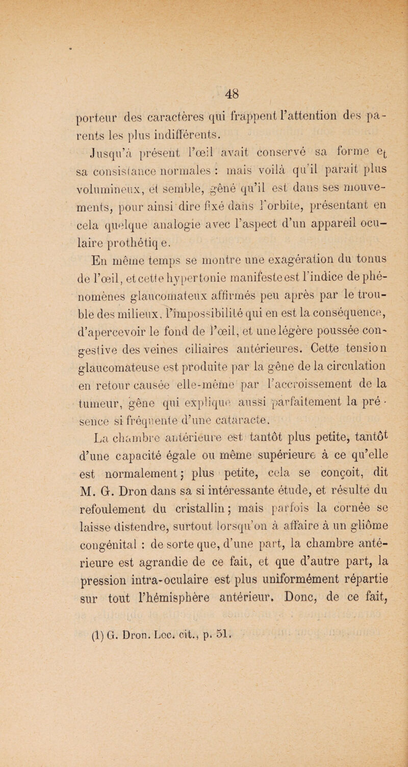 porteur des caractères qui frappent F attention des pa¬ rents les plus indifférents. Jusqu’à présent l’œil avait conservé sa forme et sa consistance normales : mais voilà qu’il parait plus volumineux, et semble, .gêné qu’il est dans ses mouve¬ ments, pour ainsi dire fixé dans 1 orbite, présentant en cela quelque analogie avec l’aspect d’un appareil ocu¬ laire prothétiq e. En même temps se montre une exagération du tonus de l’œil, et cette hypertonie manifeste est l’indice de phé¬ nomènes glaucomateux affirmés peu après par le trou¬ ble des milieux, l’impossibilité qui en est la conséquence, d’apercevoir le fond de l’oeil, et une légère poussée con~ gestive des veines ciliaires antérieures. Cette tension glaucomateuse est produite par la gêne de la circulation en retour causée elle-même par F accroissement de la tumeur, gêne qui explique aussi parfaitement la pré • sence si fréquente d’une cataracte. La chambre antérieure est tantôt plus petite, tantôt d’une capacité égale ou même supérieure à ce qu’elle est normalement; plus petite, cela se conçoit, dit M. G. Dron dans sa si intéressante étude, et résulte du refoulement du cristallin; mais parfois la cornée se laisse distendre, surtout lorsqu’on à affaire à un gliome congénital : de sorte que, d’une part, la chambre anté¬ rieure est agrandie de ce fait, et que d’autre part, la pression intra-oculaire est plus uniformément répartie sur tout l’hémisphère antérieur. Donc, de ce fait,