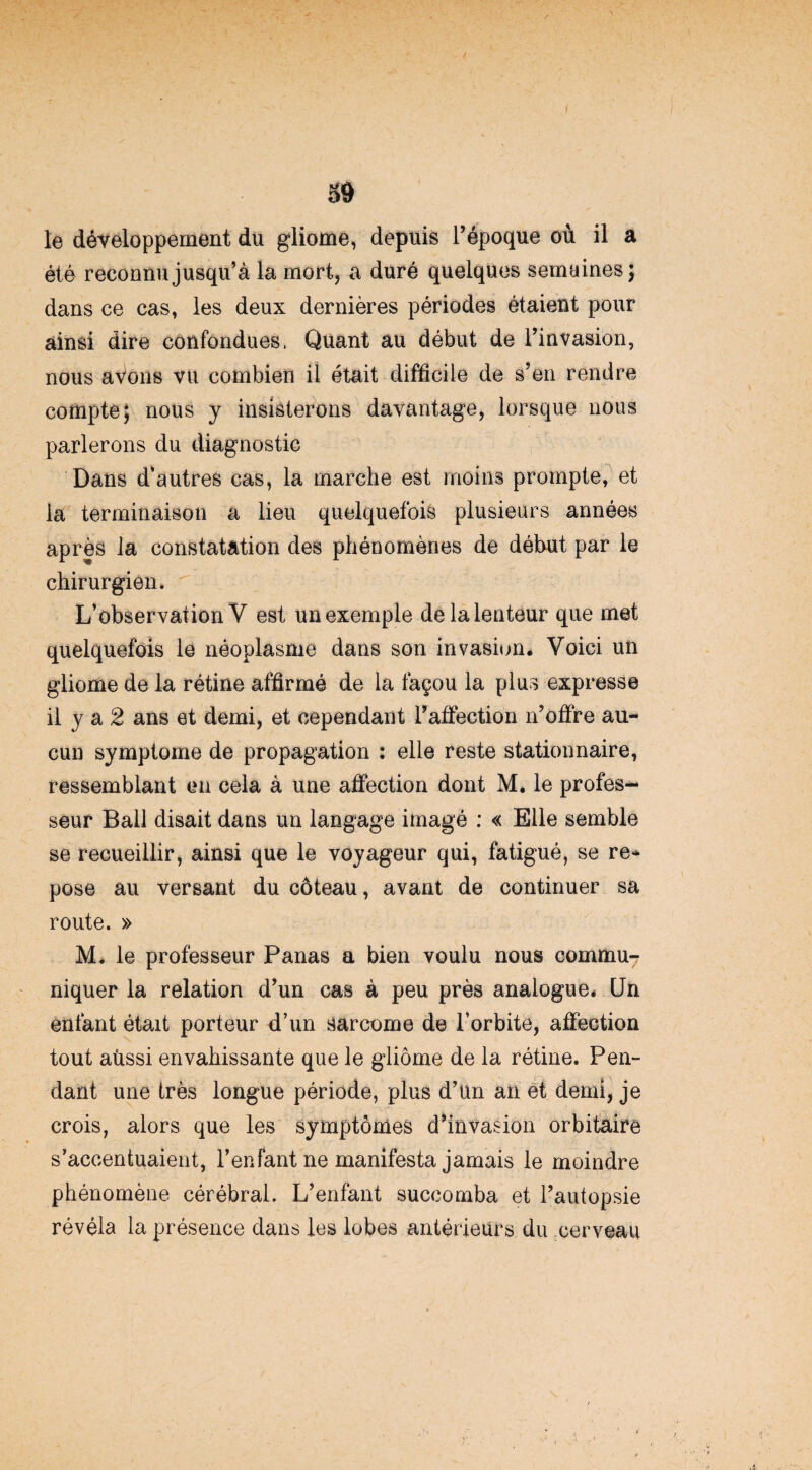 le développement du gliome, depuis l’époque où il a été reconnu jusqu’à la mort, a duré quelques semaines; dans ce cas, les deux dernières périodes étaient pour ainsi dire confondues. Quant au début de l’invasion, nous avons vu combien il était difficile de s’en rendre compte; nous y insisterons davantage, lorsque nous parlerons du diagnostic Dans d’autres cas, la marche est moins prompte, et la terminaison a lieu quelquefois plusieurs années après la constatation des phénomènes de début par le chirurgien. L’observation V est un exemple delalenteur que met quelquefois le néoplasme dans son invasion* Voici un gliome de la rétine affirmé de la façon la plus expresse il y a 2 ans et demi, et cependant l’affection n’offre au¬ cun symptôme de propagation : elle reste stationnaire, ressemblant en cela à une affection dont M. le profes¬ seur Bail disait dans un langage imagé : « Elle semble se recueillir, ainsi que le voyageur qui, fatigué, se re¬ pose au versant du coteau, avant de continuer sa route. » M* le professeur Panas a bien voulu nous commu¬ niquer la relation d’un cas à peu près analogue* Un enfant était porteur d’un sarcome de l’orbite, affection tout aùssi envahissante que le gliome de la rétine. Pen¬ dant une très longue période, plus d’un an et demi, je crois, alors que les symptômes d’invasion orbitaire s’accentuaient, l’enfant ne manifesta jamais le moindre phénomène cérébral. L’enfant succomba et l’autopsie révéla la présence dans les lobes antérieurs du cerveau