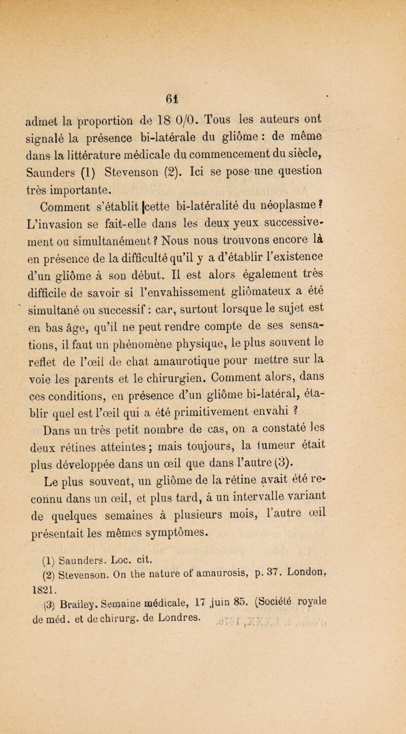 admet la proportion de 18 0/0. Tous les auteurs ont signalé la présence bi-latérale du gliome : de même dans la littérature médicale du commencement du siècle, Saunders (1) Stevenson (2). Ici se pose'une question très importante. Comment s’établit [cette bi-latéralité du néoplasme ? L’invasion se fait-elle dans les deux yeux successive¬ ment ou simultanément ? Nous nous trouvons encore là en présence de la difficulté qu’il y a d’établir Texistence d’un gliome à son début. Il est alors également très difficile de savoir si l’envahissement gliômateux a été simultané ou successif : car, surtout lorsque le sujet est en bas âge, qu’il ne peut rendre compte de ses sensa¬ tions, il faut un phénomène physique, le plus souvent le reflet de l’oeii de chat amaurotique pour mettre sur la voie les parents et le chirurgien. Comment alors, dans ces conditions, en présence d’un gliome bi-latéral, éta¬ blir quel est l’œil qui a été primitivement envahi ? Dans un très petit nombre de cas, on a constaté les deux rétines atteintes; mais toujours, la tumeur était plus développée dans un œil que dans l’autre (3). Le plus souvent, un gliome de la rétine avait été re¬ connu dans un œil, et plus tard, à un intervalle variant de quelques semaines à plusieurs mois, 1 autre œil présentait les mêmes symptômes. (1) Saunders. Loc. cit. (2) Stevenson. On the nature of amaurosis, p. 37. London, 1821. (3) Brailey. Semaine médicale, 17 juin 85. (Société royale deméd. et dechirurg. de Londres. > * - £ « S .. . . . • . .