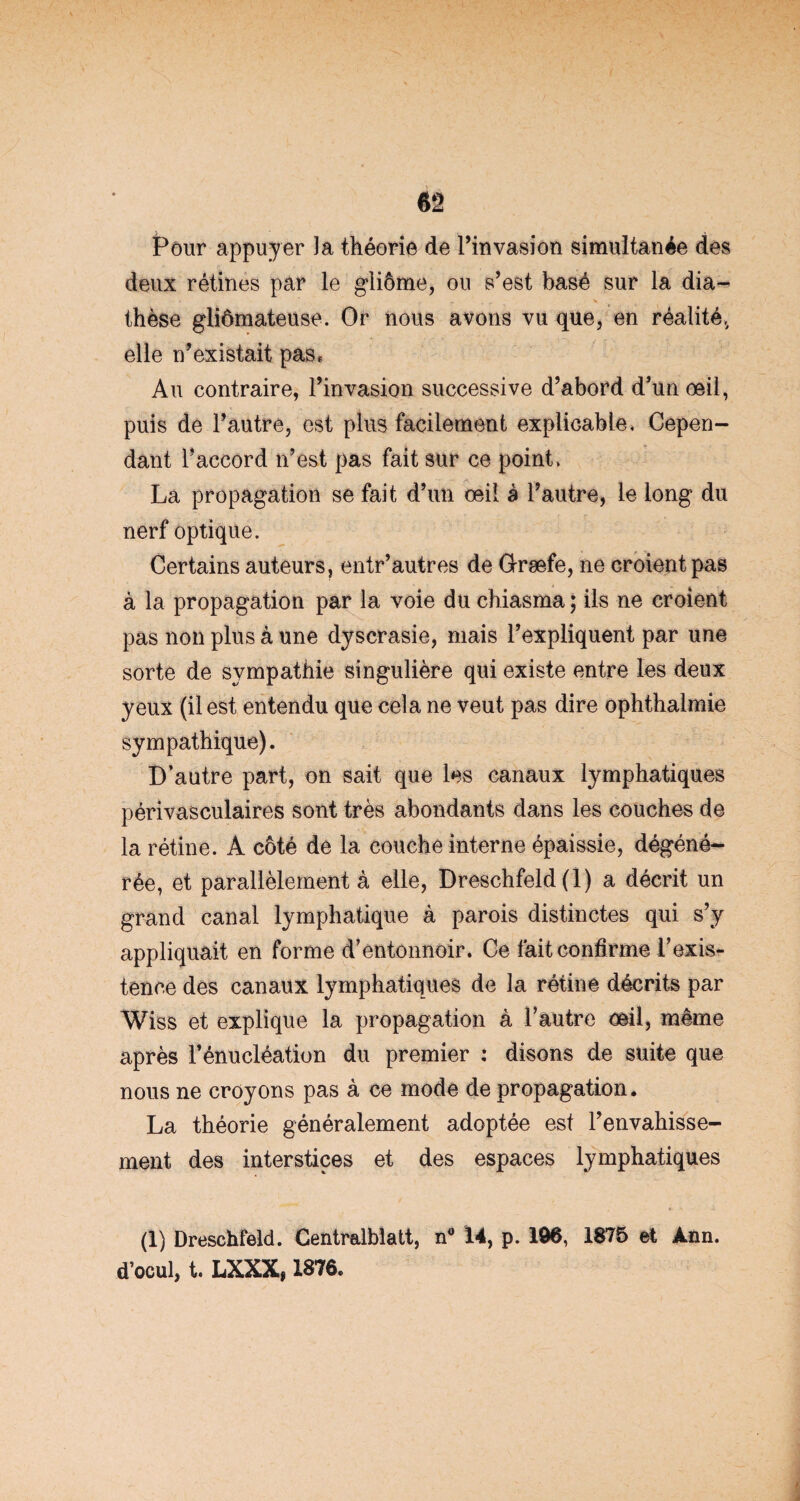 Pour appuyer la théorie de l’invasion simultanée des deux rétines par le gliôme, ou s’est basé sur la dia¬ thèse gliômateuse. Or nous avons vu que, en réalité,, elle n’existait pas* Au contraire, l’invasion successive d’abord d’un œil, puis de l’autre, est plus facilement explicable. Cepen¬ dant l’accord n’est pas fait sur ce point, La propagation se fait d’un œil à l’autre, le long du nerf optique. Certains auteurs, entr’autres de G-ræfe, ne croient pas à la propagation par la voie du chiasma ; ils ne croient pas non plus à une dyscrasie, mais l’expliquent par une sorte de sympathie singulière qui existe entre les deux yeux (il est entendu que cela ne veut pas dire ophthalmie sympathique). D’autre part, on sait que les canaux lymphatiques périvasculaires sont très abondants dans les couches de la rétine. À côté de la couche interne épaissie, dégéné¬ rée, et parallèlement à elle, Dreschfeld (1) a décrit un grand canal lymphatique à parois distinctes qui s’y appliquait en forme d’entonnoir. Ce fait confirme l’exis¬ tence des canaux lymphatiques de la rétine décrits par Wiss et explique la propagation à l’autre œil, même après l’énucléation du premier : disons de suite que nous ne croyons pas à ce mode de propagation. La théorie généralement adoptée est l’envahisse¬ ment des interstices et des espaces lymphatiques (1) Dreschfeld. Centralblatt, n° 14, p. 196, 1875 et Ann. d’ocul, t. LXXX, 1876.