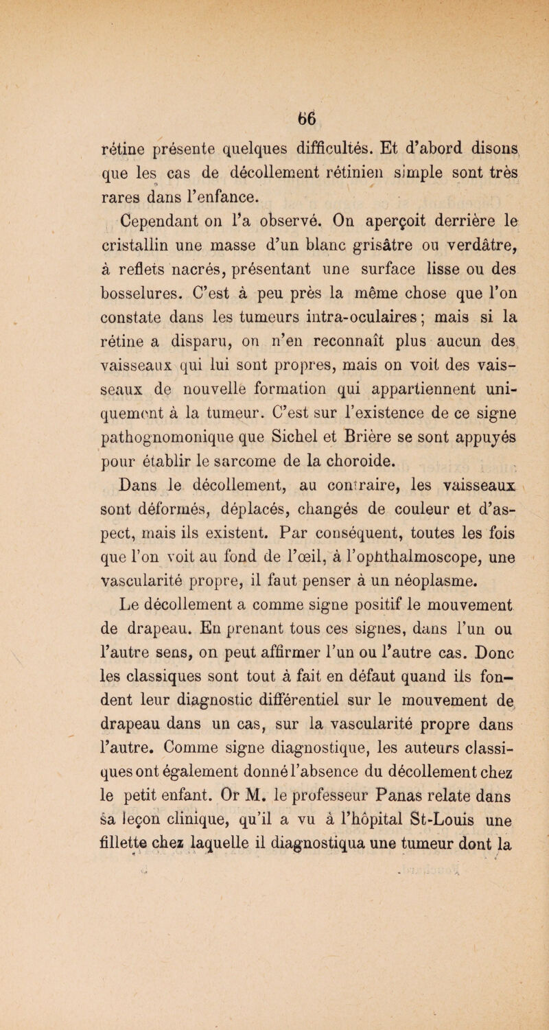 rétine présente quelques difficultés. Et d’abord disons que les cas de décollement rétinien simple sont très ■** «y» rares dans l’enfance. Cependant on l’a observé. On aperçoit derrière le cristallin une masse d’un blanc grisâtre ou verdâtre, à reflets nacrés, présentant une surface lisse ou des bosselures. C’est à peu près la même chose que l’on constate dans les tumeurs intra-oculaires ; mais si la rétine a disparu, ou n’en reconnaît plus aucun des vaisseaux qui lui sont propres, mais on voit des vais¬ seaux de nouvelle formation qui appartiennent uni¬ quement à la tumeur. C’est sur l’existence de ce signe pathognomonique que Sichel et Brière se sont appuyés pour établir le sarcome de la choroide. Dans le décollement, au contraire, les vaisseaux sont déformés, déplacés, changés de couleur et d’as¬ pect, mais ils existent. Par conséquent, toutes les fois que l’on voit au fond de l’oeil, à l’ophthalmoscope, une vascularité propre, il faut penser à un néoplasme. Le décollement a comme signe positif le mouvement de drapeau. En prenant tous ces signes, dans l’un ou l’autre sens, on peut affirmer l’un ou l’autre cas. Donc les classiques sont tout à fait en défaut quand ils fon¬ dent leur diagnostic différentiel sur le mouvement de drapeau dans un cas, sur la vascularité propre dans l’autre. Comme signe diagnostique, les auteurs classi¬ ques ont également donné l’absence du décollement chez le petit enfant. Or M. le professeur Panas relate dans sa leçon clinique, qu’il a vu à l’hôpital St-Louis une fillette chez laquelle il diagnostiqua une tumeur dont la