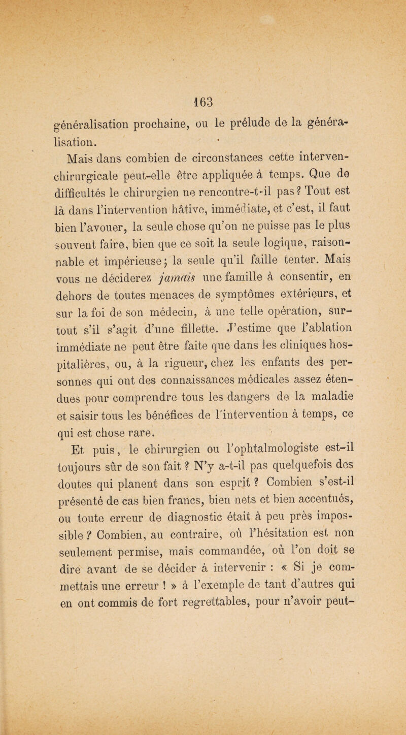 généralisation prochaine, ou le prélude de la généra¬ lisation. Mais dans combien de circonstances cette interven- chirurgicale peut-elle être appliquée à temps. Que de difficultés le chirurgien ne rencontre-t-il pas? Tout est là dans l’intervention hâtive, immédiate, et c’est, il faut bien l’avouer, la seule chose qu’on ne puisse pas le plus souvent faire, bien que ce soit la seule logique, raison¬ nable et impérieuse; la seule qu’il faille tenter. Mais vous ne déciderez jamais une famille à consentir, en dehors de toutes menaces de symptômes extérieurs, et sur la foi de son médecin, à une telle opération, sur¬ tout s’il s’agit d’une fillette. J’estime que l’ablation immédiate ne peut être faite que dans les cliniques hos¬ pitalières, ou, à la rigueur, chez les enfants des per¬ sonnes qui ont des connaissances médicales assez éten¬ dues pour comprendre tous les dangers de la maladie et saisir tous les bénéfices de l'intervention à temps, ce qui est chose rare. Et puis, le chirurgien ou l’ophtalmologiste est-il toujours sûr de son fait ? N’y a-t-il pas quelquefois des doutes qui planent dans son esprit ? Combien s’est-il présenté de cas bien francs, bien nets et bien accentués, ou toute erreur de diagnostic était à peu près impos¬ sible ? Combien, au contraire, où l’hésitation est non seulement permise, mais commandée, où l’on doit se dire avant de se décider à intervenir : « Si je com¬ mettais une erreur ! » à l’exemple de tant d autres qui en ont commis de fort regrettables, pour n’avoir peut-