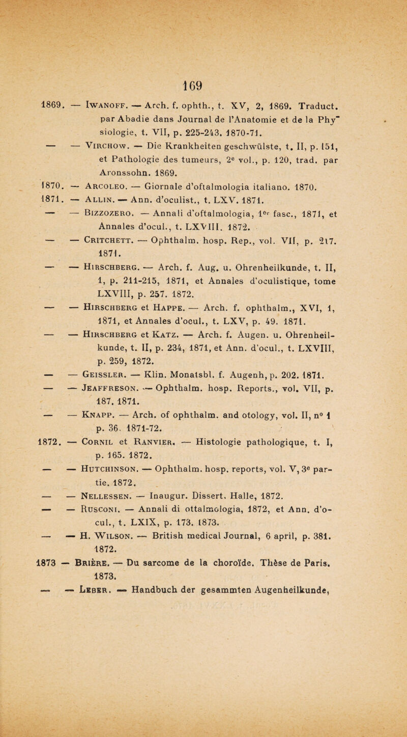 1869. — Iwanoff. — Arch. f. ophth., t. XV, 2, 1869. Traduct. par Abadie dans Journal de l’Anatomie et de la Phy siologie, t. VII, p. 225-243. 1870-71. — — Virchow. — Die Krankheiten geschwülste, t. II, p. 151, et Pathologie des tumeurs, 2e vol., p. 120, trad. par Aronssohn. 1869. 1870. — Arcoleo. — Giornale d’oftalmologia italiano. 1870. 1871. — Allin. — Ann. d’oculist., t. LXV. 1871. — — Bizzozero. — Annali d’oftalmologia, 1°>' fasc., 1871, et Annales d’ocul., t. LXVIII. 1872. — — Critchett. — Ophthalm. hosp. Rep., vol. VII, p. 217. 1871. — — Hirschberg. — Arch. f. Aug. u. Ohrenheiikunde, t. II, 1, p. 211-215, 1871, et Annales d’oculistique, tome LXVIII, p. 257. 1872. — — Hirschberg et Happe. — Arch. f. ophthalm., XVI, 1, 1871, et Annales d’ocul., t. LXV, p. 49. 1871. — — Hirschberg et Katz. — Arch. f. Augen. u. Ohrenheil- kunde, t. II, p. 234, 1871, et Ann. d’ocul., t. LXVIII, p. 259, 1872. — — Geissler. — Klin. Monatsbl. f. Augenh, p. 202. 1871. — — Jeaffreson. -— Ophthalm. hosp. Reports., vol. VII, p. 187. 1871. — — Knapp. — Arch. of ophthalm. and otology, vol. II, n° 1 p. 36. 1871-72. 1872. — Cornil et Ranvier. — Histologie pathologique, t. I, p. 165. 1872. — — Hutchinson. — Ophthalm. hosp. reports, vol. V, 3e par¬ tie. 1872. — — Nellessen. — Inaugur. Dissert. Halle, 1872. — — Rusconi. — Annali di ottalmologia, 1872, et Ann. d’o¬ cul., t. LXIX, p. 173, 1873. — — H. Wilson. — British medical Journal, 6 april, p. 381. 1872. 1873 — Brière. — Du sarcome de la choroïde. Thèse de Paris. 1873. — — Leber. — Handbuch der gesammten Augenheilkunde,