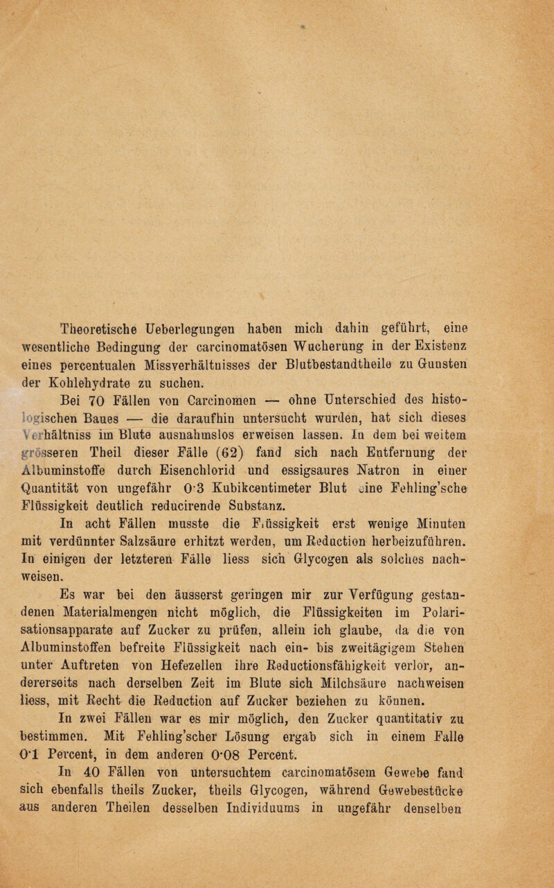 Theoretische Ueberlegungen haben mich dahin geführt, eine wesentliche Bedingung der carcinomatösen Wucherung in der Existenz eines percentualen Missverhältnisses der Blutbestandtheile zu Gunsten der Kohlehydrate zu suchen. Bei 70 Fällen von Carcinomen — ohne Unterschied des histo- logischen Baues — die daraufhin untersucht wurden, hat sich dieses V e hältniss im Blute ausnahmslos erweisen lassen. In dem bei weitem grösseren Theil dieser Fälle (62) fand sich nach Entfernung der Albuminstoffe durch Eisenchlorid und essigsaures Natron in einer Quantität von ungefähr 03 Kubikcentimeter Blut eine Fehling’sche Flüssigkeit deutlich reducirende Substanz. In acht Fällen musste die Flüssigkeit erst wenige Minuten mit verdünnter Salzsäure erhitzt werden, um Beduction herbeizuführen. In einigen der letzteren Fälle liess sich Glycogen als solches nach- weisen. Es war bei den äusserst geringen mir zur Verfügung gestan¬ denen Materialmengen nicht möglich, die Flüssigkeiten im Polari¬ sationsapparate auf Zucker zu prüfen, allein ich glaube, da die von Albuminstoffen befreite Flüssigkeit nach ein- bis zweitägigem Stehen unter Auftreten von Hefezelien ihre Beductionsfähigkeit verlor, an¬ dererseits nach derselben Zeit im Blute sich Milchsäure nachweisen liess, mit Becht die Beduction auf Zucker beziehen zu können. In zwei Fällen war es mir möglich, den Zucker quantitativ zu bestimmen. Mit Fehling’scher Lösung ergab sich in einem Falle OT Percent, in dem anderen 0’08 Percent. In 40 Fällen von untersuchtem carcinomatösem Gewebe fand sich ebenfalls theils Zucker, theils Glycogen, während Gewebestücke aus anderen Theilen desselben Individuums in ungefähr denselben