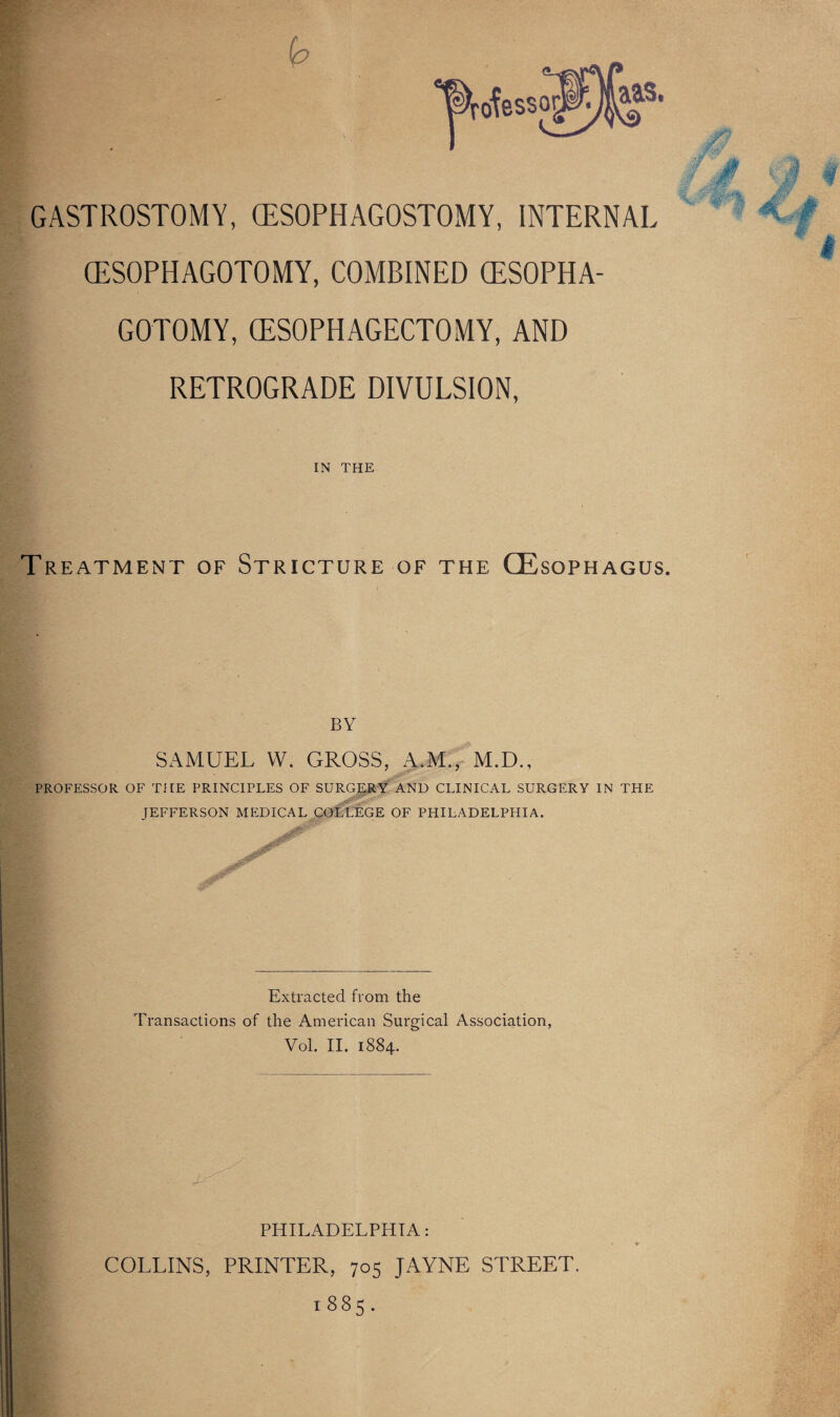 (ESOPHAGOTOMY, COMBINED (ESOPHA- GOTOMY, (ESOPHAGECTOMY, AND RETROGRADE DIVULSION, IN THE Treatment of Stricture of the (Esophagus. BY SAMUEL W. GROSS, A.M., M.D., PROFESSOR OF THE PRINCIPLES OF SURGERY AND CLINICAL SURGERY IN THE JEFFERSON MEDICAL COLLEGE OF PHILADELPPIIA, Extracted from the Transactions of the American Surgical Association, Vol. II. 1884. PHILADELPHIA: COLLINS, PRINTER, 705 JAYNE STREET. 1885. '