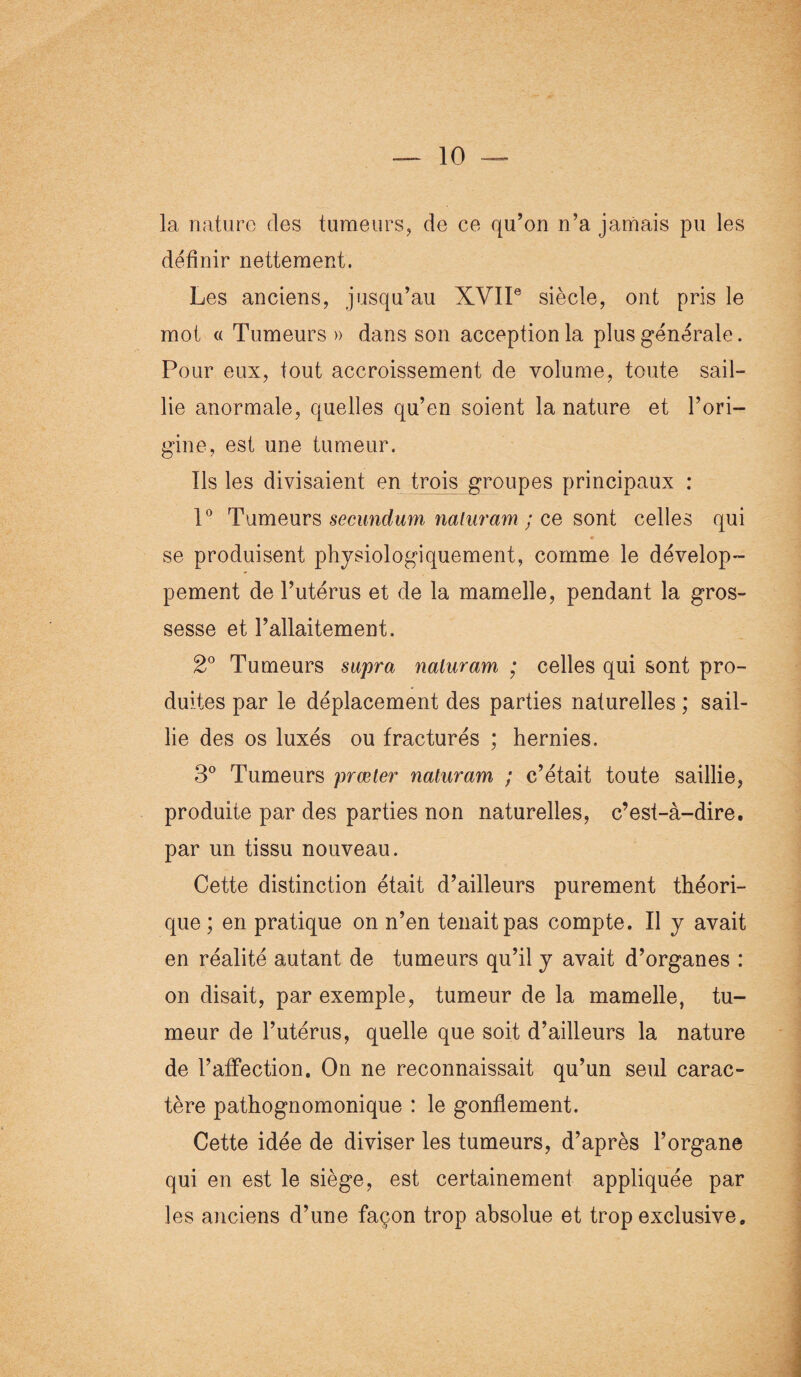 la nature des tumeurs, de ce qu’on n’a jamais pu les définir nettement. Les anciens, jusqu’au XVIIe siècle, ont pris le mot « Tumeurs » dans son acception la plus générale. Pour eux, tout accroissement de volume, toute sail¬ lie anormale, quelles qu’en soient la nature et l’ori¬ gine, est une tumeur. Ils les divisaient en trois groupes principaux : 1° Tumeurs secundum naluram ; ce sont celles qui r se produisent physiologiquement, comme le dévelop¬ pement de l’utérus et de la mamelle, pendant la gros¬ sesse et l’allaitement. 2° Tumeurs supra naluram ; celles qui sont pro¬ duites par le déplacement des parties naturelles ; sail¬ lie des os luxés ou fracturés ; hernies. 3° Tumeurs prœter naluram ; c’était toute saillie, produite par des parties non naturelles, c’est-à-dire, par un tissu nouveau. Cette distinction était d’ailleurs purement théori¬ que ; en pratique on n’en tenait pas compte. Il y avait en réalité autant de tumeurs qu’il y avait d’organes : on disait, par exemple, tumeur de la mamelle, tu¬ meur de l’utérus, quelle que soit d’ailleurs la nature de l’affection. On ne reconnaissait qu’un seul carac¬ tère pathognomonique : le gonflement. Cette idée de diviser les tumeurs, d’après l’organe qui en est le siège, est certainement appliquée par les anciens d’une façon trop absolue et trop exclusive.