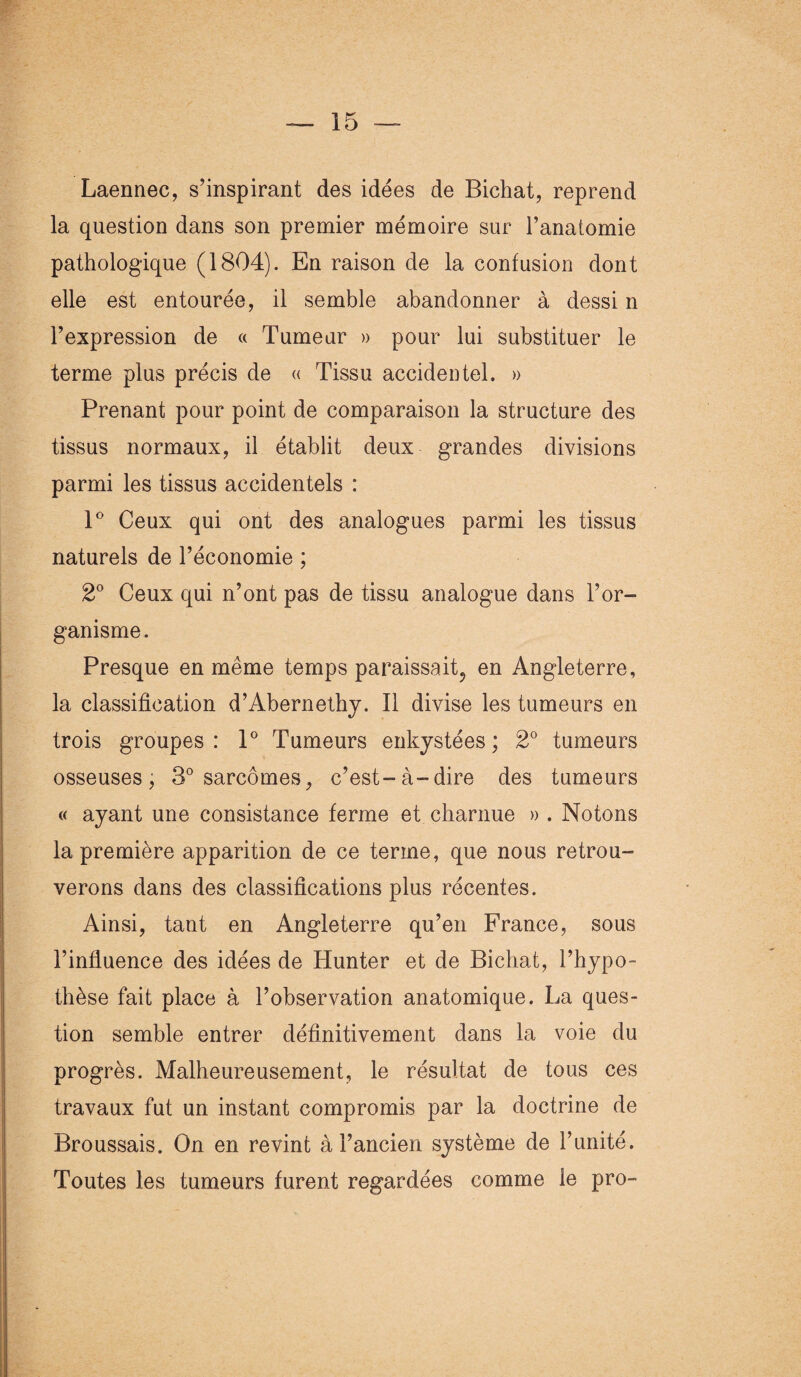 Laennec, s’inspirant des idées de Bichat, reprend la question dans son premier mémoire sur l’anatomie pathologique (1804). En raison de la confusion dont elle est entourée, il semble abandonner à dessi n l’expression de « Tumeur » pour lui substituer le terme plus précis de « Tissu accidentel. » Prenant pour point de comparaison la structure des tissus normaux, il établit deux grandes divisions parmi les tissus accidentels : 1° Ceux qui ont des analogues parmi les tissus naturels de l’économie ; 2° Ceux qui n’ont pas de tissu analogue dans l’or¬ ganisme. Presque en même temps paraissait^ en Angleterre, la classification d’Abernethy. Il divise les tumeurs en trois groupes : 1° Tumeurs enkystées ; 2° tumeurs osseuses, 3° sarcomes, c’est-à-dire des tumeurs « ayant une consistance ferme et charnue » . Notons la première apparition de ce terme, que nous retrou¬ verons dans des classifications plus récentes. Ainsi, tant en Angleterre qu’en France, sous l’influence des idées de Hunter et de Bichat, l’hypo¬ thèse fait place à l’observation anatomique. La ques¬ tion semble entrer définitivement dans la voie du progrès. Malheureusement, le résultat de tous ces travaux fut un instant compromis par la doctrine de Broussais. On en revint à l’ancien système de l’unité. Toutes les tumeurs furent regardées comme le pro-