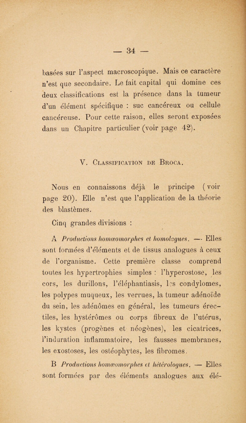 basées sur l’aspect macroscopique. Mais ce caractère n’est que secondaire. Le fait capital qui domine ces deux classifications est la présence dans la tumeur d’un élément spécifique : suc cancéreux ou cellule cancéreuse. Pour cette raison, elles seront exposées dans un Chapitre particulier (voir page 42). V. Classification de Broca. Nous en connaissons déjà le principe ( voir page 20). Elle n’est que l’application de la théorie des blastèmes. Cinq grandes divisions : A Productions homœomorplies et homologues, —- Elles sont formées d’éléments et de tissus analogues à ceux de l’organisme. Cette première classe comprend toutes les hypertrophies simples : l’hyperostose, les cors, les durillons, Péléphantiasis, les condylomes, les polypes muqueux, les verrues, la tumeur adénoïde du sein, les adénomes en général, les tumeurs érec¬ tiles, les hystérômes ou corps fibreux de l’utérus, les kystes (progènes et néogènes), les cicatrices, l’induration inflammatoire, les fausses membranes, les exostoses, les ostéophytes, les fibromes, B Productions homœomor plies et hétérologues. — Elles sont formées par des éléments analogues aux élé-