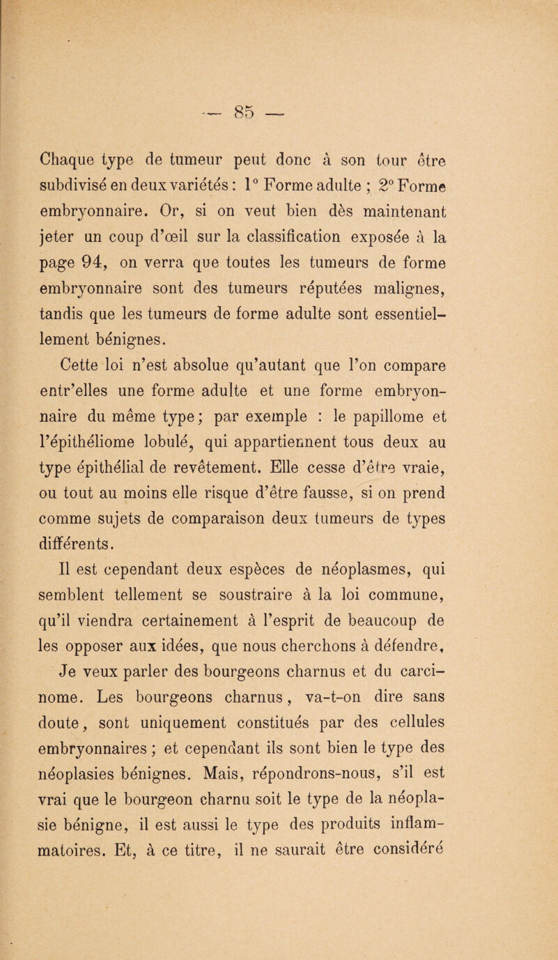 Chaque type de tumeur peut donc à son tour être subdivisé en deux variétés : 1° Forme adulte ; 2° Forme embryonnaire. Or, si on veut bien dès maintenant jeter un coup d’œil sur la classification exposée à la page 94, on verra que toutes les tumeurs de forme embryonnaire sont des tumeurs réputées malignes, tandis que les tumeurs de forme adulte sont essentiel¬ lement bénignes. Cette loi n’est absolue qu’autant que l’on compare entr’elles une forme adulte et une forme embryon¬ naire du même type; par exemple : le papillome et l’épithéliome lobulé, qui appartiennent tous deux au type épithélial de revêtement. Elle cesse d’être vraie, ou tout au moins elle risque d’être fausse, si on prend comme sujets de comparaison deux tumeurs de types différents. Il est cependant deux espèces de néoplasmes, qui semblent tellement se soustraire à la loi commune, qu’il viendra certainement à l’esprit de beaucoup de les opposer aux idées, que nous cherchons à défendre. Je veux parler des bourgeons charnus et du carci¬ nome. Les bourgeons charnus, va-t-on dire sans doute, sont uniquement constitués par des cellules embryonnaires ; et cependant ils sont bien le type des néoplasies bénignes. Mais, répondrons-nous, s’il est vrai que le bourgeon charnu soit le type de la néopla¬ sie bénigne, il est aussi le type des produits inflam¬ matoires. Et, à ce titre, il ne saurait être considéré