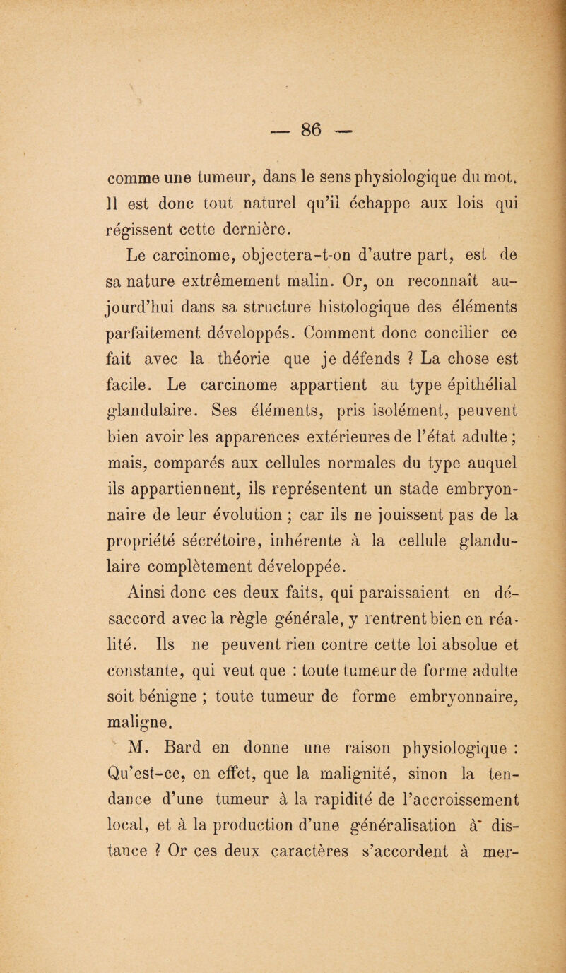 comme une tumeur, dans le sens physiologique du mot. Il est donc tout naturel qu’il échappe aux lois qui régissent cette dernière. Le carcinome, objectera-t-on d’autre part, est de sa nature extrêmement malin. Or, on reconnaît au¬ jourd’hui dans sa structure histologique des éléments parfaitement développés. Comment donc concilier ce fait avec la théorie que je défends ? La chose est facile. Le carcinome appartient au type épithélial glandulaire. Ses éléments, pris isolément, peuvent bien avoir les apparences extérieures de l’état adulte ; mais, comparés aux cellules normales du type auquel ils appartiennent, ils représentent un stade embryon¬ naire de leur évolution ; car ils ne jouissent pas de la propriété sécrétoire, inhérente à la cellule glandu¬ laire complètement développée. Ainsi donc ces deux faits, qui paraissaient en dé¬ saccord avec la règle générale, y rentrent bien en réa¬ lité. Ils ne peuvent rien contre cette loi absolue et constante, qui veut que : toute tumeur de forme adulte soit bénigne ; toute tumeur de forme embryonnaire, maligne. M. Bard en donne une raison physiologique : Qu’est-ce, en effet, que la malignité, sinon la ten¬ dance d’une tumeur à la rapidité de l’accroissement local, et à la production d’une généralisation à’ dis¬ tance ? Or ces deux caractères s’accordent à mer-