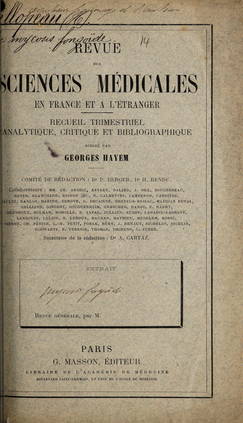 RECUEIL TRIMESTRIEL •ANALYTIQUE, CRITIQUE ET BIBLIOGRAPHIQUE DIRIGE PAR \ ^ GE0Rf.ES HAYEM | COMITÉ DE RÉDACTION : Dr P. BERGER; D>' II. RENDU. Collaborateurs ; mm. cii. abadie, assaky, balzer, j. bex, bouchereau, BARTH, BLANCHARD, BRINON (de), R. CALMETTES, CAMPENON, CARRIERE, ÏAULET, DANLOS, DASTRE, DEBOVE, G. DECAISNE, DREYFUS-BRISAC, MATHIAS DUVAL, CC; GALLIARD, GINGEOT, GOUGUENIIEIM, GRANCHER, HANOT, E. HARDY, HENNEGUY, HOLMAN, HOMOLLE, E. J AVAL, JULLIEN, KUHFF, LABADIE-LAGRAVE, T; . „ LANDOUZY, LELOIR, II. LEROUX, MAGNAN, MATHIEU, MERKLEN, MOSSIi, i OZENNE, CH. PÉRIER, L.-H. PETIT, PORAK, REMY, J. RENAUT, RICHELOT, RICKLIN,- SCHWARTZ, F. TERRRIE, THOMAS, THORENS, C. ZUBER. Secrétaire de la rédaction : Dr A. CARTAZ. EXTRAIT PARIS G. MASSON, ÉDITEUR LIBRAIRE DE L’ACADEMIE DE MEDECINE BOULEVARD SAINT-GERMAIN, EX FACE DE L’ÉCOLE DE MÉDECINE