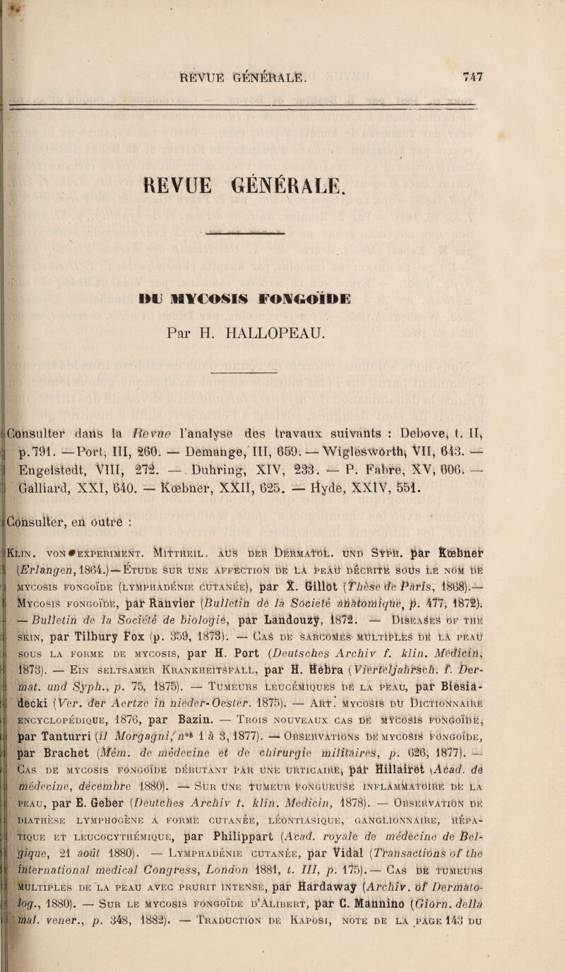 REVUE GÉNÉRALE. nu MYCOSÏS F0K60IUE À Par H. HALLOPEAU. j Consulter dans la Revue l’analyse des travaux suivants : Debove, t. II, | p.791. —Port, III, 260. — Démangé, III, 659. — Wiglesworth* VII, 643. — 1 Engelstedt, VIII, 27l — Duhring, XIV, 133. — P. Fabre, XV, 606. — ; Gaillard, XXI, 640. — Koebner, XXII, 625. — Utyde, XXIV, 551. i Consulter, en outre : ■Klin. von»expëriment. MïttHeil. aüs der ÎDermaTol. und SyPH. par Ë’œbnet* î (Erlangen, 1864.) — Étude sur une aEfection de La Peâü décrite SOüs lê nôm Dë mycosïs fongoïde (lymphadenie cutanée), par X. Gillot '(Thèse de Pâtis, 1888).— } Mycosïs fongoïde, par Ranvier {Bulletin de la Société àhatomiqUef p. 477, !87t). • —Bulletin de la Société de biologie, par Landouzy, 1872. — DisëaseS of the J skin, par Tilbury Fox (p. 359, 1873). — Cas de sarcomes multiples dé là peau ii sous la forme de mycosïs, par H. Port (Dcutsches Archiv f. klin. Mèdicin, ij 1873). — Ein seltsamEr KrankheïtsëaLL, par H. ttèbra (VierteljahHbh. F. Der- i| mat. und Syph., p. 75, 1875). — Tumeurs Leucémiques dé la pëau, par Biesia- îi decki [Ver. der Aertze in nieder-Oester. 1875). — ART. MycoSIs dû Dictionnaire ii h ii i . ! i : >. i ' ( ► H ii ■i i s encyclopédique, 1876, par Bazin. — Trois nouveaux cas dé Mÿ'coSIs fongoïde, par Tanturri {il Morgagnif noè 1 à 3,1877). —Observations Dé mycosiS fongoïde, par Brachet (Mém. de médecine et de chirurgie militaires, p. 626, 1877). — Cas de mycosïs fongoïde débutant pâr Une urticaire, par Hillairot \ÀCad. de médecine, décembre 1880). — Sur Une tumeur ëongüëusë InflamMaTOIRe DE la peau, par E. Geber (Deutches Archiv t. klin. Medicin, 1878). — Observation De diathèse lymphogène a forme cutanée, léontiasique, ganglionnaire, hépa¬ tique et leucocythémique, par Philippart (Acad, royale de médecine de Bel¬ gique, 21 août 1880). — Lymphadénie cutanée, par Vidal (Transactions of the international medical Congress, London 1881, t. III, p. 175).— Cas De Tumeurs Multiples de la peau avec prurit intense, par Rardaway (Archiv. of Dermato- log., 1880). — Sur le mycosïs fongoïde d’Alibert, par G. Maimino (Giorn. délia mal. vener., p. 348, 1882). —Traduction de Kaposi, note de la page 143 du