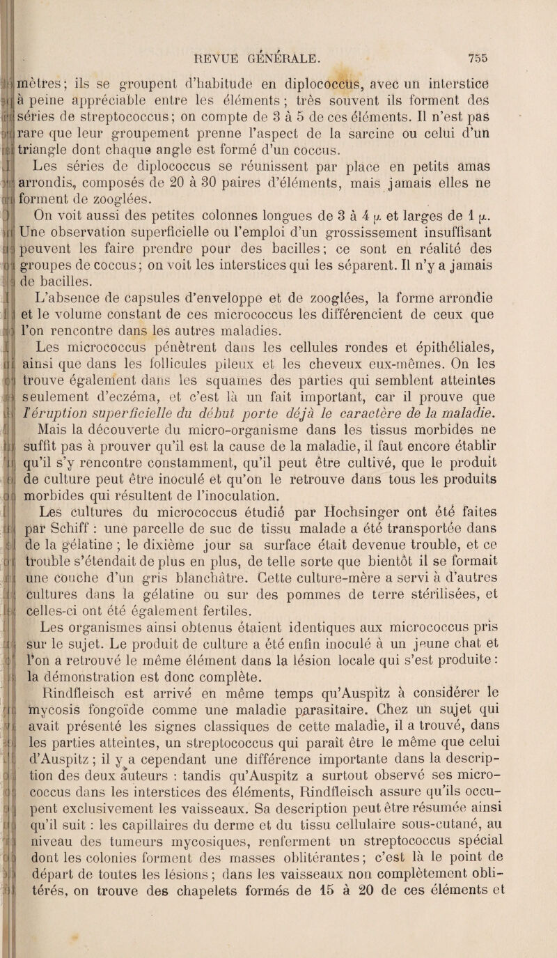 ! mètres; ils se groupent d’habitude en diplococcus, avec un interstice m à peine appréciable entre les éléments; très souvent ils forment des iita séries de streptococcus ; on compte de 3 à 5 de ces éléments. Il n’est pas Bplirare que leur groupement prenne l’aspect de la sarcine ou celui d’un [il triangle dont chaque angle est formé d’un coccus. Les séries de diplococcus se réunissent par place en petits amas 1 arrondis, composés de 20 à 30 paires d’éléments, mais jamais elles ne rira forment de zooglées. J if Ü: J I f I ai ;« m ■fl 11 | pi o ri II f! i i A \ :J M On voit aussi des petites colonnes longues de 3 à 4 y et larges de 1 y. LTne observation superficielle ou l’emploi d’un grossissement insuffisant peuvent les faire prendre pour des bacilles; ce sont en réalité des groupes de coccus ; on voit les interstices qui les séparent. Il n’y a jamais de bacilles. L’absence de capsules d’enveloppe et de zooglées, la forme arrondie et le volume constant de ces micrococcus les différencient de ceux que l’on rencontre dans les autres maladies. Les micrococcus pénètrent dans les cellules rondes et épithéliales, ainsi que dans les follicules pileux et les cheveux eux-mêmes. On les trouve également dans les squames des parties qui semblent atteintes seulement d’eczéma, et c’est là un fait important, car il prouve que l’éruption superficielle du début porte déjà le caractère de la maladie. Mais la découverte du micro-organisme dans les tissus morbides ne suffit pas à prouver qu’il est la cause de la maladie, il faut encore établir qu’il s’y rencontre constamment, qu’il peut être cultivé, que le produit de culture peut être inoculé et qu’on le retrouve dans tous les produits morbides qui résultent de l’inoculation. Les cultures du micrococcus étudié par Hochsinger ont été faites par Schiff : une parcelle de suc de tissu malade a été transportée dans de la gélatine ; le dixième jour sa surface était devenue trouble, et ce trouble s’étendait de plus en plus, de telle sorte que bientôt il se formait une couche d’un gris blanchâtre. Cette culture-mère a servi à d’autres cultures dans la gélatine ou sur des pommes de terre stérilisées, et celles-ci ont été également fertiles. Les organismes ainsi obtenus étaient identiques aux micrococcus pris sur le sujet. Le produit de culture a été enfin inoculé à un jeune chat et l’on a retrouvé le même élément dans la lésion locale qui s’est produite : la démonstration est donc complète. Rindfleisch est arrivé en même temps qu’Auspitz à considérer le mycosis fongoïde comme une maladie parasitaire. Chez un sujet qui avait présenté les signes classiques de cette maladie, il a trouvé, dans les parties atteintes, un streptococcus qui paraît être le même que celui d’Auspitz ; il y a cependant une différence importante dans la descrip¬ tion des deux auteurs : tandis qu’Auspitz a surtout observé ses micro¬ coccus dans les interstices des éléments, Rindfleisch assure qu’ils occu¬ pent exclusivement les vaisseaux. Sa description peut être résumée ainsi qu’il suit : les capillaires du derme et du tissu cellulaire sous-cutané, au niveau des tumeurs mycosiques, renferment un streptococcus spécial dont les colonies forment des masses oblitérantes ; c’est là le point de départ de toutes les lésions ; dans les vaisseaux non complètement obli¬ térés, on trouve des chapelets formés de 15 à 20 de ces éléments et