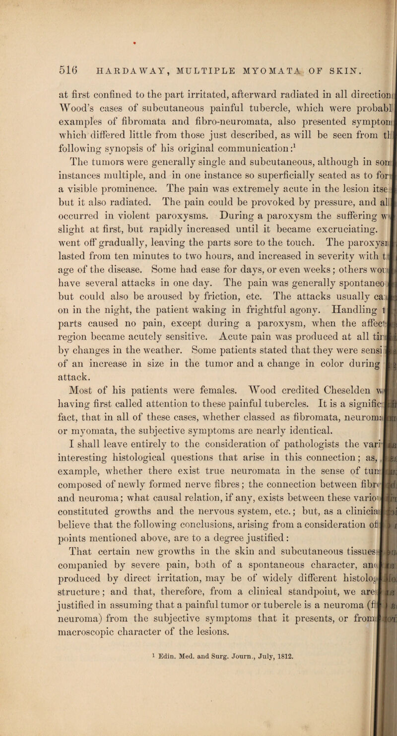 at first confined to the part irritated, afterward radiated in all direction! Wood’s cases of subcutaneous painful tubercle, which were probabll examples of fibromata and fibro-neuromata, also presented symptom I which differed little from those just described, as will be seen from til following synopsis of his original communication f The tumors were generally single and subcutaneous, although in son I instances multiple, and in one instance so superficially seated as to for' I a visible prominence. The pain was extremely acute in the lesion itse ft but it also radiated. The pain could be provoked by pressure, and all I occurred in violent paroxysms. During a paroxysm the suffering w 1 slight at first, but rapidly increased until it became excruciating, went off gradually, leaving the parts sore to the touch. The paroxysi ij lasted from ten minutes to two hours, and increased in severity with 11 < age of the disease. Some had ease for days, or even weeks; others worwj have several attacks in one day. The pain was generally spontaneo Ijj but could also be aroused by friction, etc. The attacks usually ca ft: on in the night, the patient waking in frightful agony. Handling 11 parts caused no pain, except during a paroxysm, when the affect:U region became acutely sensitive. Acute pain wras produced at all tir 1|, by changes in the weather. Some patients stated that they were sensi |a of an increase in size in the tumor and a change in color during attack. Most of his patients were females. Wood credited Cheselden wl having first called attention to these painful tubercles. It is a significilB fact, that in all of these cases, whether classed as fibromata, neurom; |ria< or myomata, the subjective symptoms are nearly identical. I shall leave entirely to the consideration of pathologists the vari interesting histological questions that arise in this connection; as, 1 A* example, whether there exist true neuromata in the sense of tunLL; composed of newly formed nerve fibres; the connection between fibr< I Mj and neuroma ; what causal relation, if any, exists between these varioi wri constituted growths and the nervous system, etc.; but, as a cliniciaf jbi believe that the following conclusions, arising from a consideration of I > j points mentioned above, are to a degree justified: That certain new growths in the skin and subcutaneous tissuesi-U4 companied by severe pain, both of a spontaneous character, anolis produced by direct irritation, may be of widely different histolog ljfei structure; and that, therefore, from a clinical standpoint, we arelLsf justified in assuming that a painful tumor or tubercle is a neuroma (fil j jgj neuroma) from the subjective symptoms that it presents, or fromJJgjS macroscopic character of the lesions. 1 Edin. Med. and Surg. Journ., July, 1812.