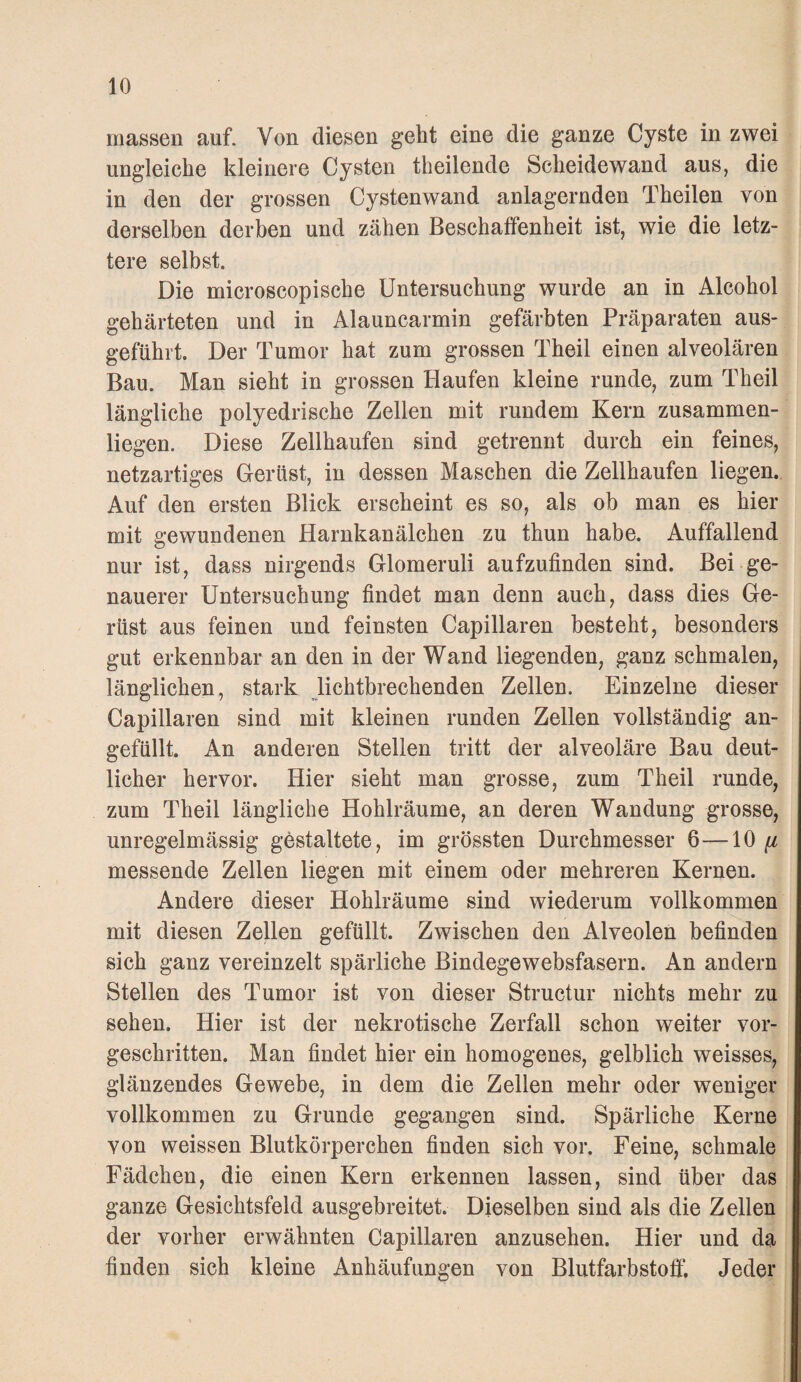 massen auf. Von diesen geht eine die ganze Cyste in zwei ungleiche kleinere Cysten theilende Scheidewand aus, die in den der grossen Cystenwand anlagernden Theilen von derselben derben und zähen Beschaffenheit ist, wie die letz¬ tere selbst. Die microscopische Untersuchung wurde an in Alcohol gehärteten und in Alauncarmin gefärbten Präparaten aus¬ geführt. Der Tumor hat zum grossen Theil einen alveolären Bau. Man sieht in grossen Haufen kleine runde, zum Theil längliche polyedrische Zellen mit rundem Kern zusammen¬ liegen. Diese Zellhaufen sind getrennt durch ein feines, netzartiges Gerüst, in dessen Maschen die Zellhaufen liegen.. Auf den ersten Blick erscheint es so, als ob man es hier mit gewundenen Harnkanälchen zu thun habe. Auffallend nur ist, dass nirgends Glomeruli aufzufinden sind. Bei ge¬ nauerer Untersuchung findet man denn auch, dass dies Ge¬ rüst aus feinen und feinsten Capillaren besteht, besonders gut erkennbar an den in der Wand liegenden, ganz schmalen, länglichen, stark lichtbrechenden Zellen. Einzelne dieser Capillaren sind mit kleinen runden Zellen vollständig an¬ gefüllt. An anderen Stellen tritt der alveoläre Bau deut¬ licher hervor. Hier sieht man grosse, zum Theil runde, zum Theil längliche Hohlräume, an deren Wandung grosse, unregelmässig gestaltete, im grössten Durchmesser 6—[i messende Zellen liegen mit einem oder mehreren Kernen. Andere dieser Hohlräume sind wiederum vollkommen mit diesen Zellen gefüllt. Zwischen den Alveolen befinden sich ganz vereinzelt spärliche Bindegewebsfasern. An andern Stellen des Tumor ist von dieser Structur nichts mehr zu sehen. Hier ist der nekrotische Zerfall schon weiter vor¬ geschritten. Man findet hier ein homogenes, gelblich weisses, glänzendes Gewebe, in dem die Zellen mehr oder weniger vollkommen zu Grunde gegangen sind. Spärliche Kerne von weissen Blutkörperchen finden sich vor. Feine, schmale Fädchen, die einen Kern erkennen lassen, sind über das ganze Gesichtsfeld ausgebreitet. Dieselben sind als die Zellen der vorher erwähnten Capillaren anzusehen. Hier und da finden sich kleine Anhäufungen von Blutfarbstoff. Jeder