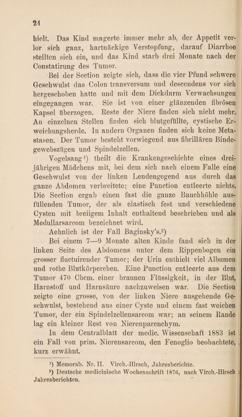 hielt. Das Kind magerte immer mehr ab, der Appetit ver¬ lor sich ganz, hartnäckige Verstopfung, darauf Diarrhoe stellten sich ein, und das Kind starb drei Monate nach der Constatirung des Tumor. Bei der Section zeigte sich, dass die vier Pfund schwere Geschwulst das Colon transversum und descendens vor sich hergeschoben hatte und mit dem Dickdarm Verwachsungen eingegangen war. Sie ist von einer glänzenden fibrösen Kapsel überzogen. Reste der Niere finden sich nicht mehr. An einzelnen Stellen finden sich blutgefüllte, cystische Er¬ weichungsherde. In andern Organen finden sich keine Meta¬ stasen. Der Tumor besteht vorwiegend aus fibrillären Binde- gewebszügen und Spindelzellen. Vogelsangl) theilt die Krankengeschichte eines drei¬ jährigen Mädchens mit, bei dem sich nach einem Falle eine Geschwulst von der linken Lendengegend aus durch das ganze Abdomen verbreitete; eine Function entleerte nichts. Die Section ergab einen fast die ganze Bauchhöhle aus- füllenden Tumor, der als elastisch fest und verschiedene Cysten mit breiigem Inhalt enthaltend beschrieben und als Medullarsarcom bezeichnet wird. Aehnlich ist der Fall Baginsky’s.^) Bei einem 7—9 Monate alten Kinde fand sich in der linken Seite des Abdomens unter dem Rippenbogen ein grosser fluctuirender Tumor; der Urin enthielt viel Albumen und rothe Blutkörperchen. Eine Function entleerte aus dem Tumor 470 Cbcm. einer braunen Flüssigkeit, in der Blut, Harnstoff und Harnsäure nachzuweisen war. Die Section zeigte eine grosse, von der linken Niere ausgehende Ge¬ schwulst, bestehend aus einer Cyste und einem fast weichen Tumor, der ein Spindelzellensarcom war; an seinem Rande lag ein kleiner Rest von Nierenparenchym. In dem Centralblatt der medic. Wissenschaft 1883 ist ein Fall von prim. Nierensarcom, den Fenoglio beobachtete, kurz erwähnt. Memorab. Nr. II. Virch.-Hirsch, Jahresberichte. 2) Deutsche medicinische Wochenschrift 1876, nach Virch.-Hirsch Jahresberichten.