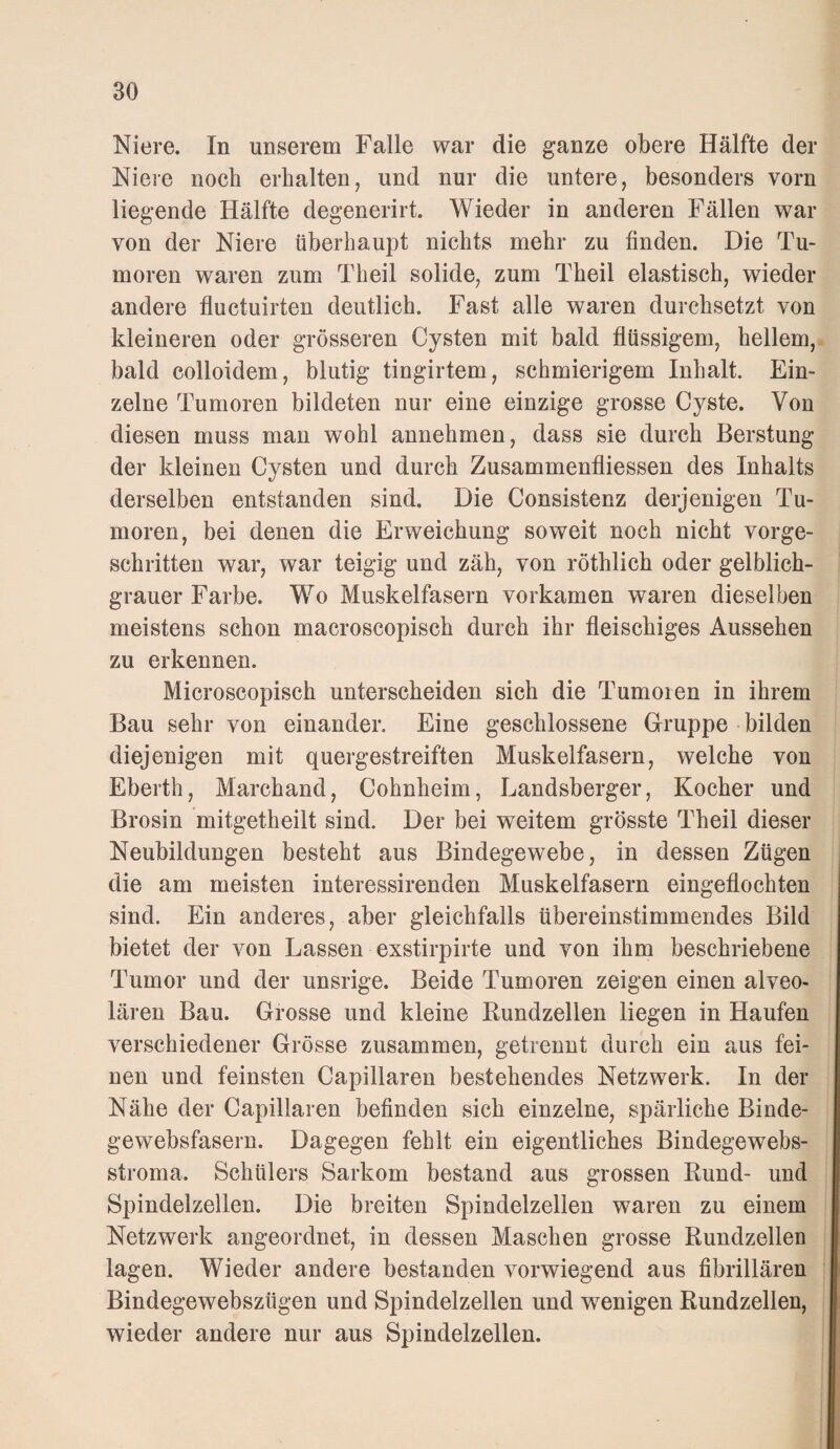 Niere. In unserem Falle war die ganze obere Hälfte der Nieie noch erhalten, und nur die untere, besonders vorn liegende Hälfte degenerirt. Wieder in anderen Fällen war von der Niere überhaupt nichts mehr zu finden. Die Tu¬ moren waren zum Theil solide, zum Theil elastisch, wieder andere fluctuirten deutlich. Fast alle waren durchsetzt von kleineren oder grösseren Cysten mit bald flüssigem, hellem, bald colloidem, blutig tingirtem, schmierigem Inhalt. Ein¬ zelne Tumoren bildeten nur eine einzige grosse Cyste. Von diesen muss man wohl annehmen, dass sie durch Berstung der kleinen Cysten und durch Zusammenfliessen des Inhalts derselben entstanden sind. Die Consistenz derjenigen Tu¬ moren, bei denen die Erweichung soweit noch nicht vorge¬ schritten war, war teigig und zäh, von röthlich oder gelblich¬ grauer Farbe. Wo Muskelfasern vorkamen waren dieselben meistens schon macroscopisch durch ihr fleischiges Aussehen zu erkennen. Microscopisch unterscheiden sich die Tumoren in ihrem Bau sehr von einander. Eine geschlossene Gruppe bilden diejenigen mit quergestreiften Muskelfasern, welche von Eberth, Marchand, Cohnheim, Landsberger, Kocher und Brosin mitgetheilt sind. Der bei weitem grösste Theil dieser Neubildungen besteht aus Bindegewebe, in dessen Zügen die am meisten interessirenden Muskelfasern eingeflochten sind. Ein anderes, aber gleichfalls übereinstimmendes Bild bietet der von Lassen exstirpirte und von ihm beschriebene Tumor und der unsrige. Beide Tumoren zeigen einen alveo¬ lären Bau. Grosse und kleine Kundzellen liegen in Haufen verschiedener Grösse zusammen, getrennt durch ein aus fei¬ nen und feinsten Capillaren bestehendes Netzwerk. In der Nähe der Capillaren befinden sich einzelne, spärliche Binde¬ gewebsfasern. Dagegen fehlt ein eigentliches Bindegewebs- stroma. Schülers Sarkom bestand aus grossen Kund- und Spindelzellen. Die breiten Spindelzellen waren zu einem Netzwerk angeordnet, in dessen Maschen grosse Kundzellen lagen. Wieder andere bestanden vorwiegend aus fibrillären Bindegewebszügen und Spindelzellen und wenigen Kundzellen, wieder andere nur aus Spindelzellen.