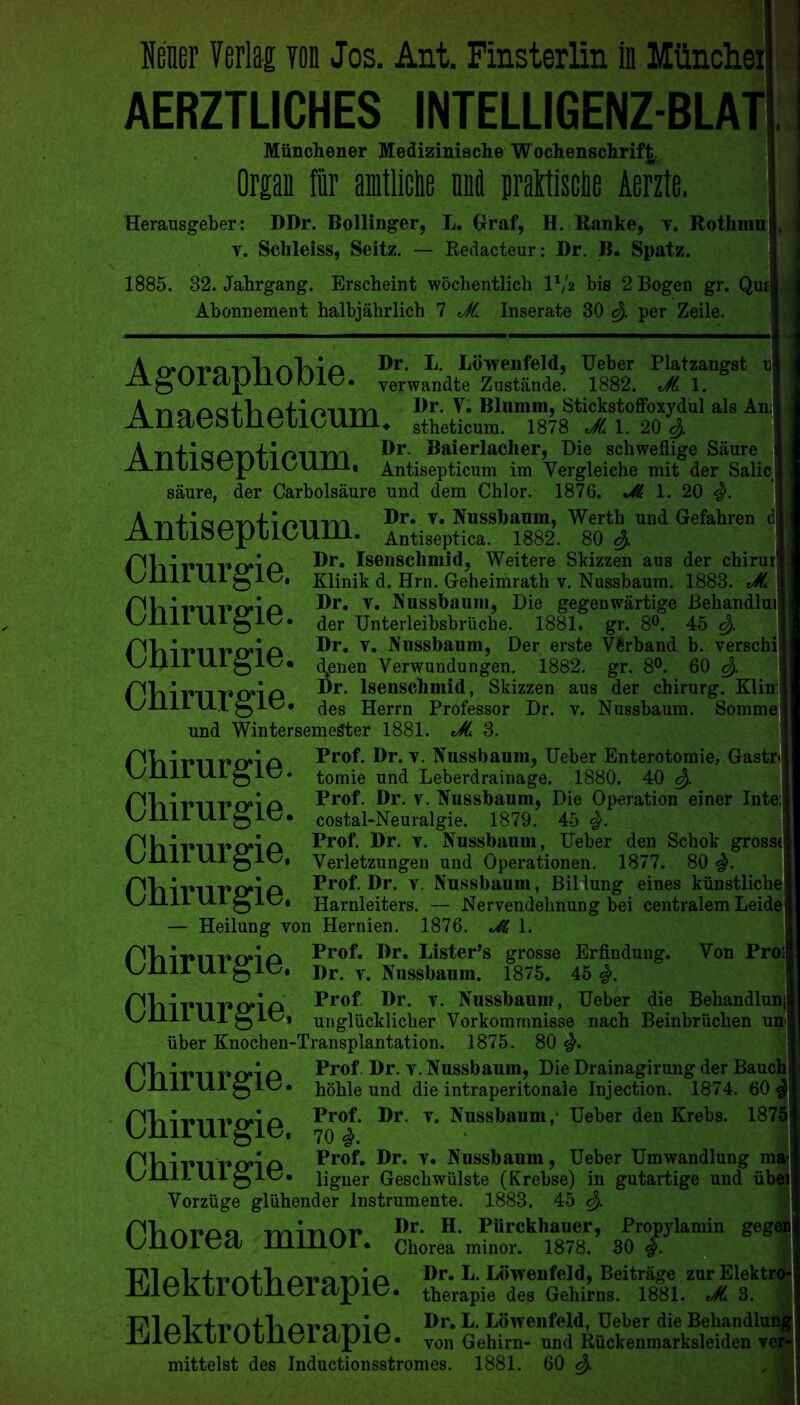 AERZTLICHES INTELLIGENZ-BLAT! Miinchener Medizinische Wochenschrift, Organ fur amtUche M iiraltische Aerzte. Herausgeber: DDr. Bollinger, L. Graf, H. Ranke, v. Rothmnjj. y. Selileiss, Seitz. — Redacteur: Dr. B. Spatz. 1885. 32. Jahrgang. Erscheint wochentlich 11/a bis 2 Bogen gr. Qm| Abonnement halbjahrlich 7 JC. Inserate 30 <$. per Zeile. A o»rvT»o v\1a nTyi o P- Dowenfeld, Ueber Platzangst ns djjJliU Dit5. yerwandte Zustande. 1882. Ji 1. A n o /ycrfli /yti mvrrk Dr. V. Blumm, StickstofFoxjdul als Am jA.IldebineiI0Um4 stheticum. 1878 Jt 1.20^. A ntiQDrifi^nrvi Dr. ®aierlacher, Die schweflige Saure | ALII 11 ot^p 11011111, Antisepticum im Yergleiche mit der Salic saure, der Carbolsaure und dem Chlor. 1876. 1. 20 %. A vilia/yrvf'i/yiirri Dr. v. Nussbaum, Werth und Gefahren d xAlltloOp ulOUlll. Antiseptica. 1882. 80 r'liirnrmn Dr. Isenschmid, Weitere Skizzen aus der chirur1 \j 1111 111 0 It?, Klinik d. Hrn. Geheimrath y. Nussbaum. 1883. JL Chirurgie. Dr. y. Nussbaum, Die gegenwartige Behandluij der Unterleibsbriiche. 1881. gr. 8°. 45 <$. Dr. v. Nussbaum, Der erste Vftrband b. verschi (\enen Yerwundungen. 1882. gr. 8°. 60 c$. Dr. Isenschmid, Skizzen aus der chirurg. Klin: des Herrn Professor Dr. v. Nussbaum. Somme) und WintersemeSter 1881. JL 3. Chirurgie. Chirurgie. Prof. Dr. y. Nussbaum, Ueber Enterotomie, Gastr< tomie und Leberdrainage. 1880. 40 Prof. Dr. y. Nussbaum, Die Operation einer Inte:j costal-Neuralgie. 1879. 45 Prof. Dr. y. Nussbaum, Ueber den Schok grosstfl Yerletzungen und Operationen. 1877. 80 Prof. Dr. v. Nussbaum, Biliung eines kiinstlichel Harnleiters. — Nervendelmung bei centralem Leidel — Heilung von Hernien. 1876. 1. f^Vn Prof. Dr. Listens grosse Erfindung. Von Proil \j 1111 111 ^lt?, Dr. y. Nussbaum. 1875. 45 Chirurgie. Chirurgie. Chirurgie. Chirurgie. PVllPllPinP Prof Dr. y. Nussbaum, Ueber die Behandlun vyllll U.1 g it?, ungliicklicher Yorkommnisse nach Beinbriichen un uber Knochen-Transplantation. 1875. 80 Prof Dr. y. Nussbaum, Die Drainagirung der Baud hohle und die intraperitonale Injection. 1874. 60 Prof. Dr. y. Nussbaum,1 Ueber den Krebs. 187' 70 #. Prof. Dr. v. Nussbaum, Ueber Umwandlung mj ligner Geschwulste (Krebse) in gutartige und iibt Vorziige gluhender Instrumente. 1883. 45 c$. Chirurgie. Chirurgie. Chirurgie. minrn' Dr* H- PUrckhauer, Propylamin gegc LyllUlOdj 1I1II1UI • Chorea minor. 1878. 30 auq o ®r* P- Dbwenfeld, Beitrage zur Elektrc llilUK11 U tllti dpit • therapie des Gehirns. 1881. JL 3. T711 orn yyi a Pr. L. Lowenfeld, Ueber die Behandlui JAlt/Hli U tilt? I ctpit?. von Gehirn- und Ruckenmarksleiden v< mittelst des Inductionsstromes. 1881. 60