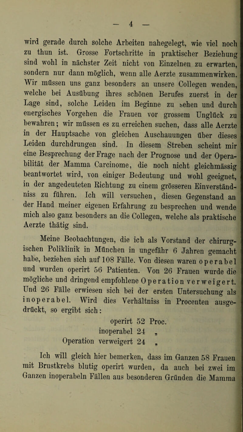 wird gerade durch solche Arbeiten nahegelegt, wie viel noch zu thun ist. Grosse Fortscbritte in praktischer Beziehung sind wohl in nachster Zeit nicht von Einzelnen zu erwarten, sondern nur dann moglich, wenn alle Aerzte zusammenwirken. Wir mussen uns ganz besonders an unsere Collegen wenden, welche bei Ausubung ibres schonen Berufes zuerst in der Lage sind, solche Leiden im Beginne zu sehen und durch energisches Vorgehen die Frauen vor grossem Ungliick zu bewahren; wir mussen es zu erreichen suchen, dass alle Aerzte in der Hauptsache von gleichen Auschauungen uber dieses Leiden durchdrungen sind. In diesem Streben scheint mir eine Besprechung der Frage nach der Prognose und der Opera- bilitat der Mamma Carcinome, die noch nicht gleichmassig beantwortet wird, von einiger Bedeutung und wohl geeignet, in der angedeuteten Richtung zu einem grosseren Einverstand- niss zu fuhren. Ich will versuchen, diesen Gegenstand an der Hand meiner eigenen Erfahrung zu besprechen und wende mich also ganz besonders an die Collegen, welche als praktische Aerzte thatig sind. Meine Beobachtungen, die ich als Vorstand der chirurg- ischen Poliklinik in Munchen in ungefahr 6 Jahren gemacht habe, beziehen sich auf 108 Falle. Von diesen waren operabel und wurden operirt 56 Patienten. Yon 26 Frauen wurde die mogliche und dringend empfohlene Operation verweigert. Und 26 Falle erwiesen sich bei der ersten Untersuchung als in operabel. Wird dies Verhaltniss in Procenten ausge- driickt, so ergibt sich: operirt 52 Proc. inoperabel 24 „ Operation verweigert 24 „ Ich will gleich hier bemerken, dass im Ganzen 58 Frauen mit Brustkrebs blutig operirt wurden, da auch bei zwei im Ganzen inoperabeln Fallen aus besonderen Griinden die Mamma