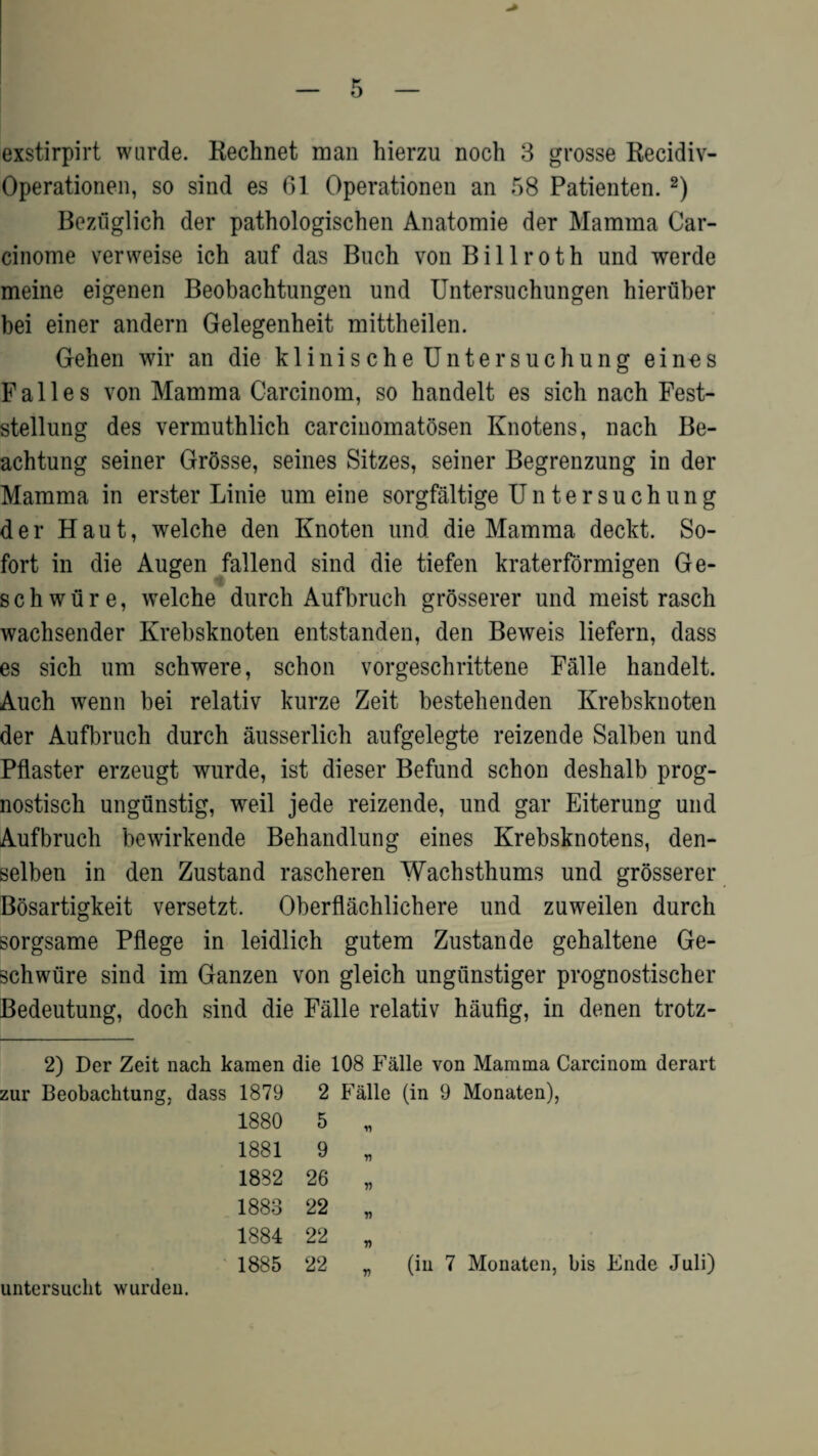 exstirpirt wurde. Rechnet man hierzu noch 3 grosse Recidiv- Operationen, so sind es 61 Operationen an 58 Patienten. 2) Bezuglich der pathologischen Anatomie der Mamma Car- cinome verweise ich auf das Buch von Billroth und werde meine eigenen Beobachtungen und Untersuchungen hieriiber bei einer andern Gelegenheit mittheilen. Gehen wir an die klinische Untersuchung eines Falles von Mamma Carcinom, so handelt es sich nach Fest- stellung des vermuthlich carcinomatosen Knotens, nach Be- achtung seiner Grosse, seines Sitzes, seiner Begrenzung in der Mamma in erster Linie um eine sorgfaltige Untersuchung der Haut, welche den Knoten und die Mamma deckt. So- fort in die Augen fallend sind die tiefen kraterformigen Ge- s c h w ti r e, welche durch Aufbruch grosserer und meist rasch wachsender Krebsknoten entstanden, den Beweis liefern, dass es sich um schwere, schon vorgeschrittene Falle handelt. Auch wenn bei relativ kurze Zeit bestehenden Krebsknoten der Aufbruch durch ausserlich aufgelegte reizende Salben und Pflaster erzeugt wurde, ist dieser Befund schon deshalb prog- nostisch ungunstig, weil jede reizende, und gar Eiterung und Aufbruch bewirkende Behandlung eines Krebsknotens, den- selben in den Zustand rascheren Wachsthums und grosserer Bosartigkeit versetzt. Oberflachlichere und zuweilen durch sorgsame Pflege in leidlich gutem Zustande gehaltene Ge- schwiire sind im Ganzen von gleich ungunstiger prognostischer Bedeutung, doch sind die Falle relativ haufig, in denen trotz- 2) Der Zeit nach kamen die 108 Falle von Mamma Carcinom derart zur Beobacktung, dass 1879 2 Falle (in 9 Monaten), 1880 5 „ 1881 9 „ 1882 26 „ 1883 22 „ 1884 22 „ 1885 22 „ (in 7 Monaten, bis Ende Juli) untersucht wurdeu.