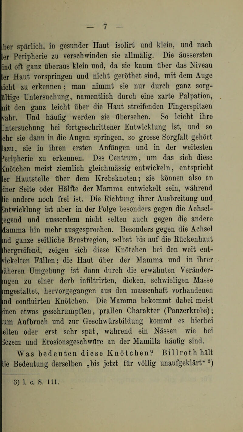 ber sparlich, in gesunder Haut isolirt und klein, und nach ler Peripherie zu verschwinden sie allmalig. Die aussersten ind oft ganz fiberaus klein und, da sie kaum fiber das Niveau ler Haut vorspringen und nicht gerothet sind, mit dem Auge licht zu erkennen; man nimmt sie nur durch ganz sorg- altige Untersuchung, namentlich durch eine zarte Palpation, . nit den ganz leicht fiber die Haut streifenden Fingerspitzen vahr. Und haufig werden sie fibersehen. So leicht ihre Jntersuchung bei fortgesc-hrittener Entwicklung ist, und so ehr sie dann in die Augen springen, so grosse Sorgfalt gehort lazu, sie in ihren ersten Anfangen und in der weitesten Peripherie zu erkennen. Dss Centrum, urn das sich diese £notchen meist ziemlich gleichmassig entwickeln, entspricht ler Hautstelle fiber dem Krebsknoten; sie konnen also an iner Seite oder Halfte der Mamma entwickelt sein, wahrend lie andere noch frei ist. Die Richtung ihrer Ausbreitung und Cntwicklung ist aber in der Folge besonders gegen die Achsel- ;egend und ausserdem nicht selten auch gegen die andere damma hin mehr ausgesprochen. Besonders gegen die Achsel ind ganze seitliche Brustregion, selbst bis auf die Rfickenhaut ibergreifend, zeigen sich diese Knotchen bei den weit ent- rickelten Fallen; die Haut fiber der Mamma und in ihrer alieren Umgebung ist dann durch die erwahnten Verander- ingen zu einer derb infiltrirten, dicken, schwieligen Masse imgestaltet, hervorgegangen aus den massenhaft vorhandenen nd confluirten Knotchen. Die Mamma bekommt dabei meist inen etwas geschrumpften, prallen Charakter (Panzerkrebs); urn Aufbruch und zur Geschwfirsbildung kommt es hierbei elten oder erst sehr spat, wahrend ein Nassen wie bei ^czem und Erosionsgeschwfire an der Mamilla haufig sind. Was bedeuten diese Knotchen? Billroth halt lie Bedeutung derselben „bis jetzt ffir vollig unaufgeklart44 3) 3) 1. c. S. 111.